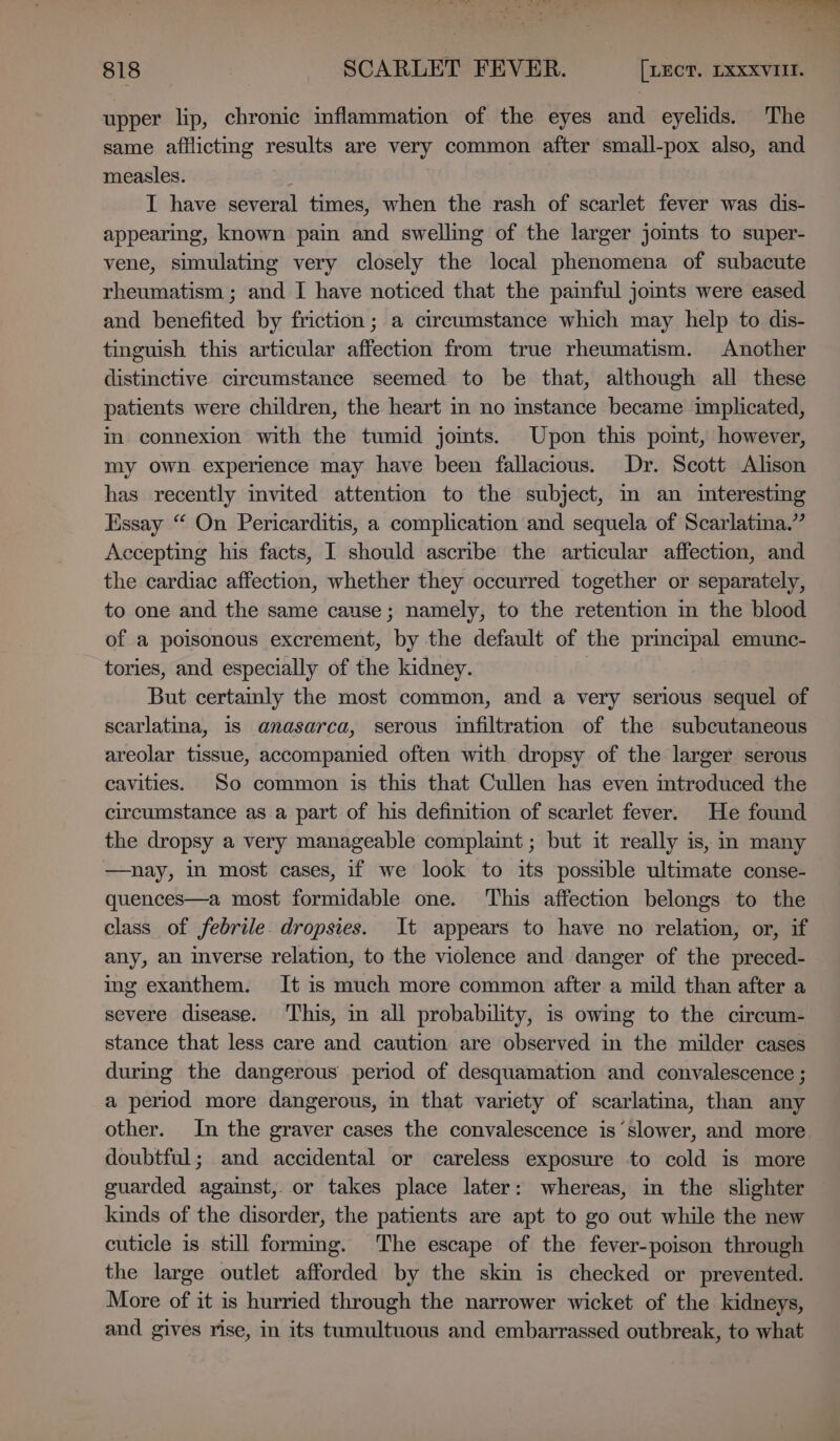 upper lip, chronic inflammation of the eyes and eyelids. The same afflicting results are very common after small-pox also, and measles. I have several times, when the rash of scarlet fever was dis- appearing, known pain and swelling of the larger jomts to super- vene, simulating very closely the local phenomena of subacute rheumatism ; and I have noticed that the painful jomts were eased and benefited by friction; a circumstance which may help to dis- tinguish this articular affection from true rheumatism. Another distinctive circumstance seemed to be that, although all these patients were children, the heart in no mstance became implicated, in connexion with the tumid jomts. Upon this pomt, however, my own experience may have been fallacious. Dr. Scott Alison has recently invited attention to the subject, m an interesting Essay “ On Pericarditis, a complication and sequela of Scarlatina.” Accepting his facts, I should ascribe the articular affection, and the cardiac affection, whether they occurred together or separately, to one and the same cause; namely, to the retention m the blood of a poisonous excrement, by the default of the primcipal emunc- tories, and especially of the kidney. But certamly the most common, and a very serious sequel of scarlatina, 1s anasarca, serous infiltration of the subcutaneous areolar tissue, accompanied often with dropsy of the larger serous cavities. So common is this that Cullen has even mtroduced the circumstance as a part of his definition of scarlet fever. He found the dropsy a very manageable complaint ; but it really is, in many nay, in most cases, if we look to its possible ultimate conse- quences—a most formidable one. This affection belongs to the class of febrile. dropsies. It appears to have no relation, or, if any, an inverse relation, to the violence and danger of the preced- ing exanthem. It is much more common after a mild than after a severe disease. This, in all probability, is owing to the circum- stance that less care and caution are observed in the milder cases during the dangerous period of desquamation and convalescence ; a period more dangerous, in that variety of scarlatina, than any other. In the graver cases the convalescence is slower, and more doubtful; and accidental or careless exposure to cold is more guarded against, or takes place later: whereas, in the slighter kinds of the disorder, the patients are apt to go out while the new cuticle is still forming. The escape of the fever-poison through the large outlet afforded by the skin is checked or prevented. More of it is hurried through the narrower wicket of the kidneys, and gives rise, in its tumultuous and embarrassed outbreak, to what