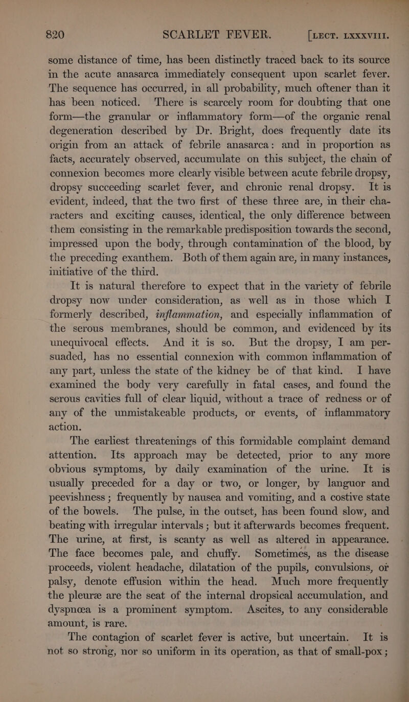 some distance of time, has been distinctly traced back to its source in the acute anasarca immediately consequent upon scarlet fever. The sequence has occurred, in all probability, much oftener than it has been noticed. ‘There is scarcely room for doubting that one form—the granular or inflammatory form—of the organic renal degeneration described by Dr. Bright, does frequently date its origin from an attack of febrile anasarca: and in proportion as facts, accurately observed, accumulate on this subject, the chain of connexion becomes more clearly visible between acute febrile dropsy, dropsy succeeding scarlet fever, and chronic renal dropsy. It is evident, indeed, that the two first of these three are, in their cha- racters and excitmg causes, identical, the only difference between them consisting in the remarkable predisposition towards the second, impressed upon the body, through contamination of the blood, by the preceding exanthem. Both of them again are, in many instances, initiative of the third. It is natural therefore to expect that in the variety of febrile dropsy now under consideration, as well as im those which I formerly described, inflammation, and especially inflammation of the serous membranes, should be common, and evidenced by its unequivocal effects. And it is so. But the dropsy, I am per- suaded, has no essential connexion with common inflammation of any part, unless the state of the kidney be of that kind. I have examined the body very carefully in fatal cases, and found the serous cavities full of clear liquid, without a trace of redness or of any of the unmistakeable products, or events, of inflammatory action. The earliest threatenings of this formidable complaint demand attention. Its approach may be detected, prior to any more obvious symptoms, by daily examination of the urme. It is usually preceded for a day or two, or longer, by languor and peevishness ; frequently by nausea and vomiting, and a costive state of the bowels. The pulse, in the outset, has been found slow, and beating with irregular intervals ; but it afterwards becomes frequent. The urine, at first, is scanty as well as altered in appearance. The face becomes pale, and chuffy. Sometimes, as the disease proceeds, violent headache, dilatation of the pupils, convulsions, or palsy, denote effusion within the head. Much more frequently the pleuree are the seat of the imternal dropsical accumulation, and. dyspnea is a prominent symptom. Ascites, to any considerable amount, 1s rare. : The contagion of scarlet fever is active, but uncertam. It is not so strong, nor so uniform in its operation, as that of small-pox ;