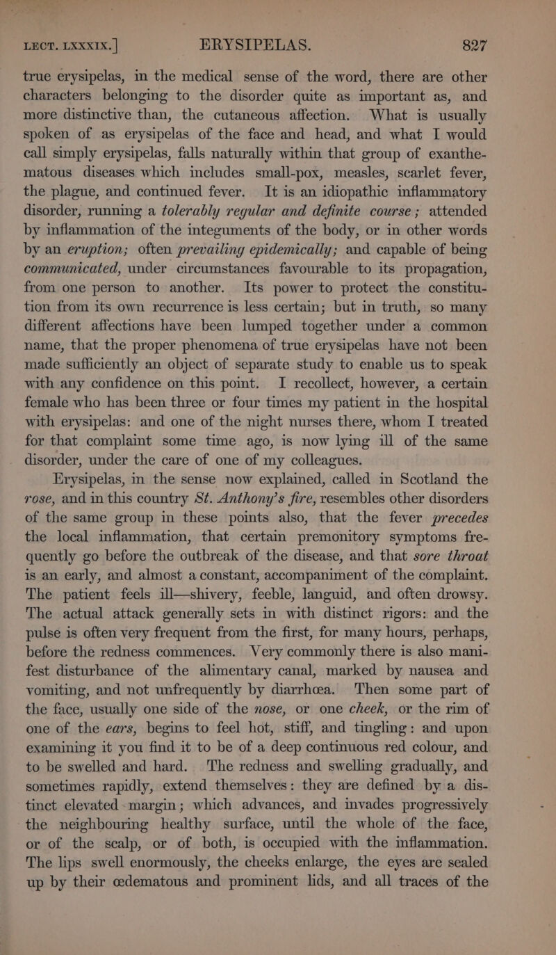 true erysipelas, mm the medical sense of the word, there are other characters belonging to the disorder quite as important as, and more distinctive than, the cutaneous affection. What is usually spoken of as erysipelas of the face and head, and what I would call simply erysipelas, falls naturally within that group of exanthe- matous diseases which includes small-pox, measles, scarlet fever, the plague, and continued fever. It is an idiopathic inflammatory disorder, running a folerably regular and definite course; attended by inflammation of the iteguments of the body, or in other words by an eruption; often prevailing epidemically; and capable of bemg communicated, under circumstances favourable to its propagation, from one person to another. Its power to protect the constitu- tion from its own recurrence is less certain; but in truth, so many different affections have been lumped together under a common name, that the proper phenomena of true erysipelas have not been made sufficiently an object of separate study to enable us to speak with any confidence on this pomt. I recollect, however, a certain female who has been three or four times my patient in the hospital with erysipelas: and one of the night nurses there, whom I treated for that complamt some time ago, is now lying ill of the same _ disorder, under the care of one of my colleagues. Erysipelas, in the sense now explained, called in Scotland the rose, and in this country St. Anthony’s fire, resembles other disorders of the same group in these pomts also, that the fever precedes the local inflammation, that certam premonitory symptoms fre- quently go before the outbreak of the disease, and that sore throat is an early, and almost a constant, accompaniment of the complaint. The patient feels ill—shivery, feeble, languid, and often drowsy. The actual attack generally sets in with distinct ngors: and the pulse is often very frequent from the first, for many hours, perhaps, before the redness commences. Very commonly there is also mani- fest disturbance of the alimentary canal, marked by nausea and vomiting, and not unfrequently by diarrhcea. Then some part of the face, usually one side of the nose, or one cheek, or the rim of one of the ears, begins to feel hot, stiff, and tingling: and upon examining it you find it to be of a deep continuous red colour, and to be swelled and hard. The redness and swelling gradually, and sometimes rapidly, extend themselves: they are defined by a dis- tinct elevated. margin; which advances, and invades progressively the neighbouring healthy surface, until the whole of the face, or of the scalp, or of both, is occupied with the mflammation. The lips swell enormously, the cheeks enlarge, the eyes are sealed up by their cedematous and prominent lids, and all traces of the