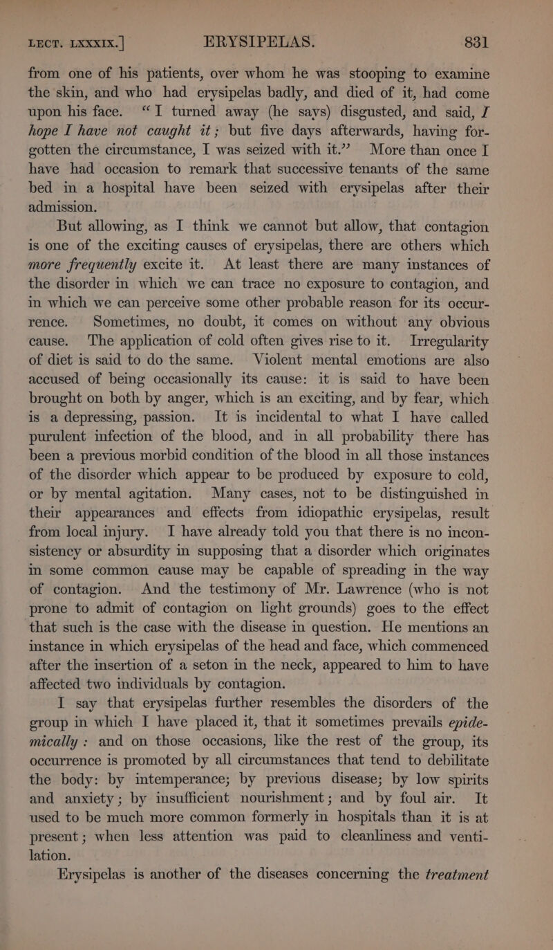 from one of his patients, over whom he was stooping to examine the skin, and who had erysipelas badly, and died of it, had come upon his face. “I turned away (he says) disgusted, and said, J hope I have not caught it; but five days afterwards, having for- gotten the circumstance, I was seized with it.” More than once I have had occasion to remark that successive tenants of the same bed in a hospital have been seized with erysipelas after their admission. : But allowing, as I think we cannot but allow, that contagion is one of the exciting causes of erysipelas, there are others which more frequently excite it. At least there are many instances of the disorder in which we can trace no exposure to contagion, and in which we can perceive some other probable reason for its occur- rence. Sometimes, no doubt, it comes on without any obvious cause. The application of cold often gives rise to it. Irregularity of diet is said to do the same. Violent mental emotions are also accused of being occasionally its cause: it is said to have been brought on both by anger, which is an exciting, and by fear, which is a depressing, passion. It is mceidental to what I have called purulent infection of the blood, and in all probability there has been a previous morbid condition of the blood in all those instances of the disorder which appear to be produced by exposure to cold, or by mental agitation. Many cases, not to be distinguished in their appearances and effects from idiopathic erysipelas, result from local injury. I have already told you that there is no incon- sistency or absurdity in supposing that a disorder which originates im some common cause may be capable of spreading in the way of contagion. And the testimony of Mr. Lawrence (who is not prone to admit of contagion on light grounds) goes to the effect that such is the case with the disease in question. He mentions an instance in which erysipelas of the head and face, which commenced after the insertion of a seton in the neck, appeared to him to have affected two individuals by contagion. I say that erysipelas further resembles the disorders of the group in which I have placed it, that it sometimes prevails epide- mically : and on those occasions, like the rest of the group, its occurrence is promoted by all circumstances that tend to debilitate the body: by intemperance; by previous disease; by low spirits and anxiety; by insufficient nourishment; and by foul air. It used to be much more common formerly in hospitals than it is at present ; when less attention was paid to cleanliness and venti- lation. Erysipelas is another of the diseases concerning the treatment