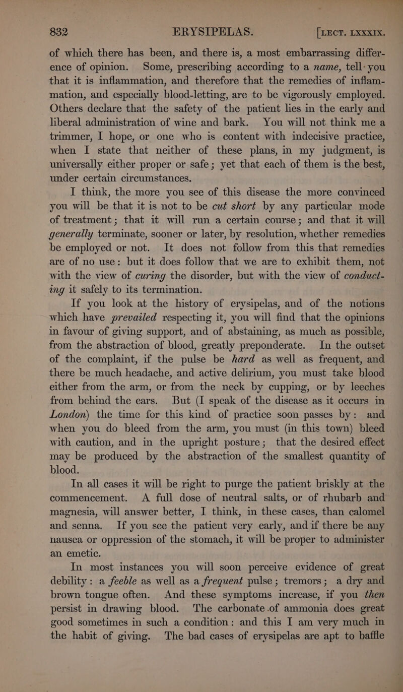 of which there has been, and there is, a most embarrassing differ- ence of opinion. Some, prescribing according to a name, tell- you that it is inflammation, and therefore that the remedies of inflam- mation, and especially blood-letting, are to be vigorously employed. Others declare that the safety of the patient les in the early and liberal administration of wine and bark. You will not think me a trimmer, I hope, or one who is content with indecisive practice, when I state that neither of these plans, in my judgment, is universally either proper or safe; yet that each of them is the best, under certain circumstances. I think, the more you see of this disease the more convinced you will be that it is not to be cut short by any particular mode of treatment; that it will run a certain course; and that it will generally terminate, sooner or later, by resolution, whether remedies be employed or not. It does not follow from this that remedies are of no use: but it does follow that we are to exhibit them, not with the view of curing the disorder, but with the view of conduct- img it safely to its termination. If you look at the history of erysipelas, and of the notions which have prevailed respecting it, you will find that the opinions in favour of giving support, and of abstaming, as much as possible, from the abstraction of blood, greatly preponderate. In the outset of the complaint, if the pulse be hard as well as frequent, and there be much headache, and active delirium, you must take blood either from the arm, or from the neck by cupping, or by leeches from behind the ears. But (I speak of the disease as it occurs in London) the time for this kind of practice soon passes by: and when you do bleed from the arm, you must (in this town) bleed with caution, and in the upright posture; that the desired effect may be produced by the abstraction of the smallest quantity of blood. In all cases it will be right to purge the patient briskly at the commencement. A full dose of neutral salts, or of rhubarb and magnesia, will answer better, I think, in these cases, than calomel and senna. If you see the patient very early, andif there be any nausea or oppression of the stomach, it will be proper to administer an emetic. In most instances you will soon perceive evidence of great debility: a feeble as well as a frequent pulse; tremors; a dry and brown tongue often. And these symptoms increase, if you then persist in drawing blood. The carbonate .of ammonia does great good sometimes in such a condition: and this I am very much m the habit of giving. The bad cases of erysipelas are apt to baffle