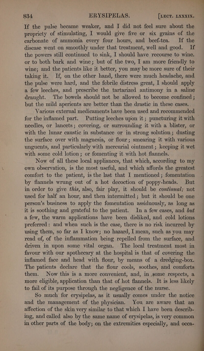 Tf the pulse became weaker, and I did not feel sure about the propriety of stimulating, I would give five or six grains of the carbonate of ammonia every four hours, and beef-tea. If the disease went on smoothly under that treatment, well and good. If the powers still continued to sink, I should have recourse to wine. or to both bark and wine; but of the two, I am more friendly to wine; and the patients like it better, you may be more sure of their taking it. If, on the other hand, there were much headache, and the pulse were hard, and the febrile distress great, I should apply a few leeches, and prescribe the tartarized antimony in a saline draught. The bowels should not be allowed to become confined ; but the mild aperients are better than the drastic in these cases. Various external medicaments have been used and recommended for the inflamed part. Putting leeches upon it ; puncturing it with — needles, or lancets; covering, or surrounding it with a blister, or with the lunar caustic in substance or in strong solution; dusting the surface over with magnesia, or flour; smearimg it with various unguents, and particularly with mercurial omtment ; keeping it wet with some cold lotion; or fomentimg it with hot flannels. Now of all these local appliances, that which, accordmg to my own observation, is the most useful, and which affords the greatest comfort to the patient, is the last that I mentioned ; fomentation by flannels wrung out of a hot decoction of poppy-heads. But in order to give this, also, fair play, it should be continual; not used for half an hour, and then intermitted ; but it should be one person’s business to apply the fomentation assiduously, as long as it is soothing and grateful to the patient. In a few cases, and but a few, the warm applications have been disliked, and cold lotions preferred: and when such is the case, there is no risk incurred by using them, so far as I know; no hazard, I mean, such as you may read of, of the inflammation being repelled from the surface, and driven in upon some vital organ. The local treatment most in favour with our apothecary at the hospital is that of covering the inflamed face and head with flour, by means of a dredging-box. The patients declare that the flour cools, soothes, and comforts them. Now this is a more convenient, and, in ,some respects, a more eligible, application than that of hot flannels. It is less likely to fail of its purpose through the negligence of the nurse. So much for erysipelas, as it usually comes under the notice and the management of the physician. You are aware that an affection of the skin very similar to that which I have been describ- ing, and called also by the same name of erysipelas, is very common in other parts of the body; on the extremities especially, and occa-