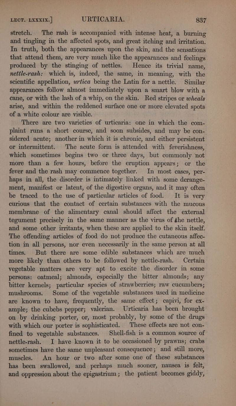 stretch. The rash is accompanied with intense heat, a burning and tingling in the affected spots, and great itching and irritation. In truth, both the appearances upon the skin, and the sensations that attend them, are very much like the appearances and feelings produced by the stinging of nettles. Hence its trivial name, nettle-rash: which is, indeed, the same, in meaning, with the scientific appellation, urtica bemg the Latin for a nettle. Similar appearances follow almost immediately upon a smart blow with a cane, or with the lash of a whip, on the skin. Red stripes or wheals arise, and within the reddened surface one or more elevated spots of a white colour are visible. There are two varieties of urticaria: one in which the com- plaint runs a short course, and soon subsides, and may be con- sidered acute; another im which it is chronic, and either persistent or intermittent. The acute form is attended with feverishness, which sometimes begins two or three days, but commonly not more than a few hours, before the eruption appears; or the fever and the rash may commence together. In most cases, per- haps in all, the disorder is intimately linked with some derange- ment, manifest or latent, of the digestive organs, and it may often be traced to the use of particular articles of food. It is very curious that the contact of certam substances with the mucous membrane of the alimentary canal should affect the external tegument precisely in the same manner as the virus of she nettle, and some other irritants, when these are applied to the skin itself. The offending articles of food do not produce the cutaneous affec- tion in all persons, nor even necessarily in the same person at all times. But there are some edible substances which are much more likely than others to be followed by nettle-rash. Certain vegetable matters are very apt to excite the disorder in some persons: oatmeal; almonds, especially the bitter almonds; any bitter kernels; particular species of strawberries; raw cucumbers; mushrooms. Some of the vegetable substances used in medicine are known to have, frequently, the same effect; capivi, for ex- ample; the cubebs pepper; valerian. Urticaria has been brought on by drinking porter, or, most probably, by some of the drugs with which our porter is sophisticated. These effects are not con- fined to vegetable substances. Shell-fish is a common source of nettle-rash. I have known it to be occasioned by prawns; crabs sometimes have the same unpleasant consequence; and still more, muscles. An hour or two after some one of these substances has been swallowed, and perhaps much sooner, nausea is felt, and oppression about the epigastrium; the patient becomes giddy,