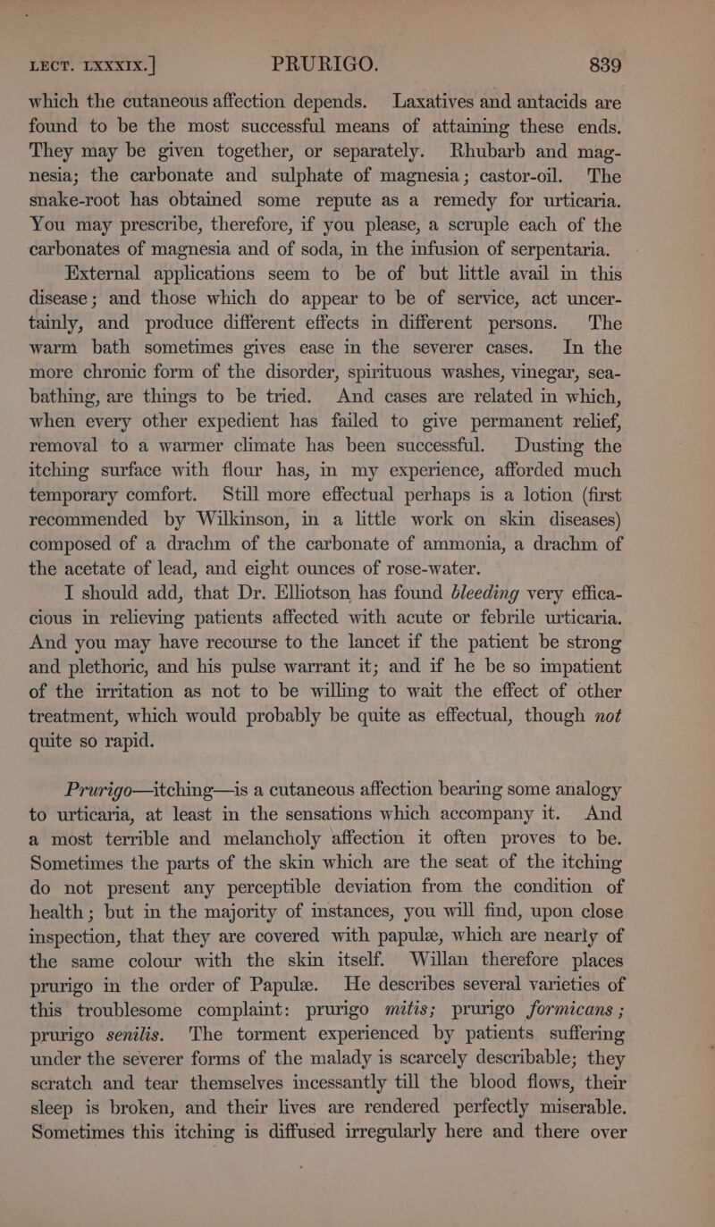 which the cutaneous affection depends. Laxatives and antacids are found to be the most successful means of attaining these ends. They may be given together, or separately. Rhubarb and mag- nesia; the carbonate and sulphate of magnesia; castor-oil. The snake-root has obtained some repute as a remedy for urticaria. You may prescribe, therefore, if you please, a scruple each of the carbonates of magnesia and of soda, in the infusion of serpentaria. External applications seem to be of but little avail in this disease ; and those which do appear to be of service, act uncer- tainly, and produce different effects im different persons. The warm bath sometimes gives ease in the severer cases. In the more chronic form of the disorder, spirituous washes, vinegar, sea- bathing, are things to be tried. And cases are related in which, when every other expedient has failed to give permanent relief, removal to a warmer climate has been successful. Dusting the itching surface with flour has, m my experience, afforded much temporary comfort. Still more effectual perhaps is a lotion (first recommended by Wilkinson, in a little work on skin diseases) composed of a drachm of the carbonate of ammonia, a drachm of the acetate of lead, and eight ounces of rose-water. I should add, that Dr. Elhotson has found bleeding very effica- cious in relieving patients affected with acute or febrile urticaria. And you may have recourse to the lancet if the patient be strong and plethoric, and his pulse warrant it; and if he be so impatient of the irritation as not to be willmg to wait the effect of other treatment, which would probably be quite as effectual, though not quite so rapid. Prurigo—itching—is a cutaneous affection bearing some analogy to urticaria, at least in the sensations which accompany it. And a most terrible and melancholy affection it often proves to be. Sometimes the parts of the skin which are the seat of the itching do not present any perceptible deviation from the condition of health ; but in the majority of mstances, you will find, upon close inspection, that they are covered with papule, which are nearly of the same colour with the skin itself. Willan therefore places prurigo in the order of Papule. He describes several varieties of this troublesome complaint: prurigo mitis; prungo formicans ; prurigo senilis. The torment experienced by patients suffering under the severer forms of the malady is scarcely describable; they scratch and tear themselves incessantly till the blood flows, their sleep is broken, and their lives are rendered perfectly miserable. Sometimes this itching is diffused irregularly here and there over