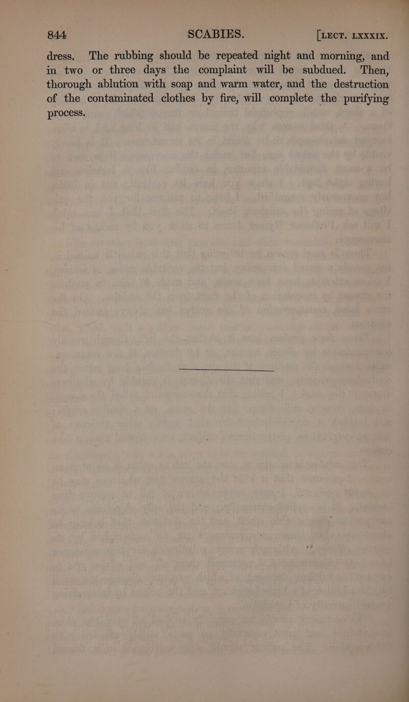 dress. The rubbing should be repeated night and morning, and in two or three days the complamt will be subdued. Then, thorough ablution with soap and warm water, and the destruction of the contaminated clothes by fire, will complete the purifying process.