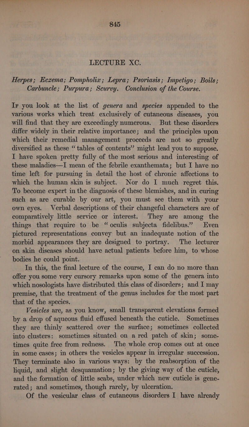 LECTURE XC. Herpes; Eczema; Pompholiz; Lepra; Psoriasis; Impetigo; Boils; Carbuncle; Purpura; Scurvy. Conclusion of the Course. Ir you look at the list of genera and species appended to the various works which treat exclusively of cutaneous diseases, you will find that they are exceedingly numerous. But these disorders differ widely in their relative importance; and the principles upon which their remedial management proceeds are not so greatly diversified as these “tables of contents” might lead you to suppose. I have spoken pretty fully of the most serious and interesting of these maladies—I mean of the febrile exanthemata; but I have no time left for pursuing in detail the host of chronic affections to which the human skin is subject. Nor do I much regret this. To become expert in the diagnosis of these blemishes, and in curing such as are curable by our art, you must see them with your own eyes. Verbal descriptions of their changeful characters are of comparatively little service or interest. They are among the things that require to be “oculis subjecta fidelibus.? Even pictured representations convey but an inadequate notion of the morbid appearances they are designed to portray. The lecturer on skin diseases should have actual patients before him, to whose bodies he could point. In this, the final lecture of the course, I can do no more than offer you some very cursory remarks upon some of the genera into which nosologists have distributed this class of disorders; and I may premise, that the treatment of the genus includes for the most part that of the species. Vesicles are, as you know, small transparent elevations formed by a drop of aqueous fluid effused beneath the cuticle. Sometimes they are thinly scattered over the surface; sometimes collected into clusters: sometimes situated on a red patch of skin; some- times quite free from redness. The whole crop comes out at once in some cases; in others the vesicles appear in irregular succession. They terminate also in various ways: by the reabsorption of the liquid, and slight desquamation; by the giving way of the cuticle, and the formation of little scabs, under which new cuticle is gene- rated; and sometimes, though rarely, by ulceration. Of the vesicular class of cutaneous disorders I have already