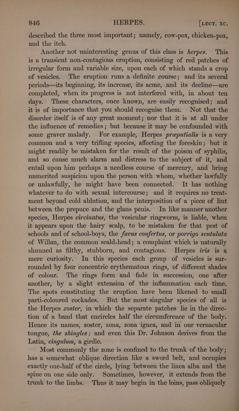 described the three most important; namely, cow-pox, chicken-pox, and the itch. Another not uninteresting genus of this class is herpes. This is a transient non-contagious eruption, consisting of red patches of irregular form and variable size, upon each of which stands a crop of vesicles. The eruption runs a definite course; and its several periods—its beginning, its increase, its acme, and its decline—are completed, when its progress is not interfered with, im about ten days. These characters, once known, are easily recognised; and it is of importance that you should recognise them. Not that the disorder itself is of any great moment; nor that it is at all under the influence of remedies; but because it may be confounded. with some graver malady. For example, Herpes preputialis is a very common and a very triflmg species, affecting the foreskin; but it might readily be mistaken for the result of the poison of syphilis, and so cause much alarm and distress to the subject of it, and entail upon him perhaps a needless course of mercury, and bring unmerited suspicion upon the person with whom, whether lawfully or unlawfully, he might have been connected. It has nothing whatever to do with sexual intercourse; and it requires no treat- ment beyond cold ablution, and the interposition of a piece of lint between the prepuce and the glans penis. In like manner another species, Herpes circinatus, the vesicular rmgworm, is liable, when it appears upon the hairy scalp, to be mistaken for that pest of schools and of school-boys, the favus confertus, or porrigo scutulata of Willan, the common scald-head; a complaint which is naturally shunned as filthy, stubborn, and contagious. Herpes iris is a mere curiosity. In this species each group of vesicles is sur- rounded by four concentric erythematous rings, of different shades of colour. The rimgs form and fade im succession, one after another, by a slight extension of the inflammation each time. The spots constitutmmg the eruption have been likened to small parti-coloured cockades. But the most singular species of all is the Herpes zoster, in which the separate patches he in the direc- tion of a band that encircles half the circumference of the body. Hence its names, zoster, zona, zona ignea, and in our vernacular tongue, the shingles; and even this Dr. Johnson derives from the Latin, cingulum, a girdle. Most commonly the zone is confined to the trunk of the body; has a somewhat oblique direction like a sword belt, and occupies exactly one-half of the circle, lying between the linea alba and the spine on one side only. Sometimes, however, it extends from the trunk to the limbs. Thus it may begin in the loins, pass obliquely