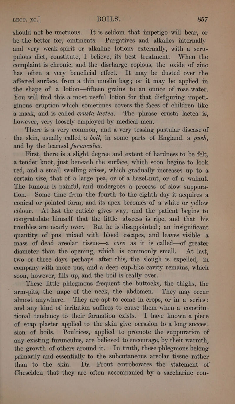 should not be unctuous. It is seldom that impetigo will bear, or be the better for, omtments. Purgatives and alkales internally and very weak spirit or alkalme lotions externally, with a scru- pulous diet, constitute, I believe, its best treatment. When the complaint is chronic, and the discharge copious, the oxide of zinc has often a very beneficial effect. It may be dusted over the affected surface, from a thin muslin bag; or it may be applied in the shape of a lotion—fifteen grains to an ounce of rose-water. You will find this a most useful lotion for that disfiguring impeti- ginous eruption which sometimes covers the faces of children like a mask, and is called crusta lactea. The phrase crusta lactea is, however, very loosely employed by medical men. There is a very common, and a very teasing pustular disease of the skin, usually called a dol, in some parts of England, a push, - and by the learned furunculus. First, there is a slight degree and extent of hardness to be felt, a tender knot, just beneath the surface, which soon begins to look red, and a small swelling arises, which gradually increases up to a certain size, that of a large pea, or of a hazel-nut, or of a walnut. The tumour is painful, and undergoes a process of slow suppura- tion. Some time from the fourth to the eighth day it acquires a conical or pomted form, and its apex becomes of a white or yellow colour. At last the cuticle gives way, and the patient begins to congratulate himself that the little abscess is ripe, and that his troubles are nearly over. But he is disappointed; an insignificant quantity of pus mixed with blood escapes, and leaves visible a mass of dead areolar tissue—a core as it is called—of greater diameter than the opening, which is commonly small. At last, two or three days perhaps after this, the slough is expelled, in company with more pus, and a deep cup-like cavity remains, which soon, however, fills up, and the boil is really over. These little phlegmons frequent the buttocks, the thighs, the ’ arm-pits, the nape of the neck, the abdomen. They may occur almost anywhere. They are apt to come in crops, or m a series: and any kind of irritation suffices to cause them when a constitu- tional tendency to their formation exists. I have known a piece of soap plaster applied to the skin give occasion to a long succes- sion of boils. Poultices, applied to promote the suppuration of any existing furunculus, are believed to encourage, by their warmth, the growth of others around it. In truth, these phlegmons belong primarily and essentially to the subcutaneous areolar tissue rather than to the skm. Dr. Prout corroborates the statement of Cheselden that they are often accompanied by a saccharine con-