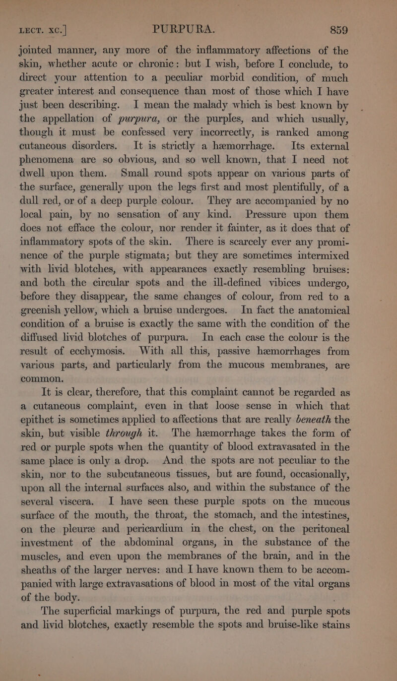 jointed manner, any more of the inflammatory affections of the skin, whether acute or chronic: but I wish, before I conclude, to direct your attention to a peculiar morbid condition, of much greater mterest and consequence than most of those which I have just been describing. I mean the malady which is best known by the appellation of purpura, or the purples, and which usually, though it must be confessed very incorrectly, is ranked among cutaneous disorders. It is strictly a hemorrhage. Its external phenomena are so obvious, and so well known, that I need not dwell upon them. Small round spots appear on various parts of the surface, generally upon the legs first and most plentifully, of a dull red, or of a deep purple colour. They are accompanied by no local pam, by no sensation of any kind. Pressure upon them does not efface the colour, nor render it fainter, as it does that of inflammatory spots of the skin. There is scarcely ever any promi- nence of the purple stigmata; but they are sometimes intermixed with hvid blotches, with appearances exactly resembling bruises: and both the circular spots and the ill-defined vibices undergo, before they disappear, the same changes of colour, from red to a greenish yellow, which a bruise undergoes. In fact the anatomical condition of a bruise is exactly the same with the condition of the diffused livid blotches of purpura. In each case the colour is the result of ecchymosis. With all this, passive hemorrhages from various parts, and particularly from the mucous membranes, are common. It is clear, therefore, that this complamt cannot be regarded as a cutaneous complaint, even in that loose sense in which that epithet is sometimes applied to affections that are really beneath the skin, but visible through it. The hemorrhage takes the form of red or purple spots when the quantity of blood extravasated in the same place is only a drop. And, the spots are not peculiar to the skin, nor to the subcutaneous tissues, but are found, occasionally, upon all the internal surfaces also, and within the substance of the several viscera. I have seen these purple spots on the mucous surface of the mouth, the throat, the stomach, and the intestines, on the pleure and pericardium im the chest, on the peritoneal investment of the abdominal organs, in the substance of the muscles, and even upon the membranes of the brain, and in the sheaths of the larger nerves: and I have known them to be accom- panied with large extravasations of blood in most of the vital organs of the body. The superficial markings of purpura, the red and purple spots and livid blotches, exactly resemble the spots and bruise-like stains