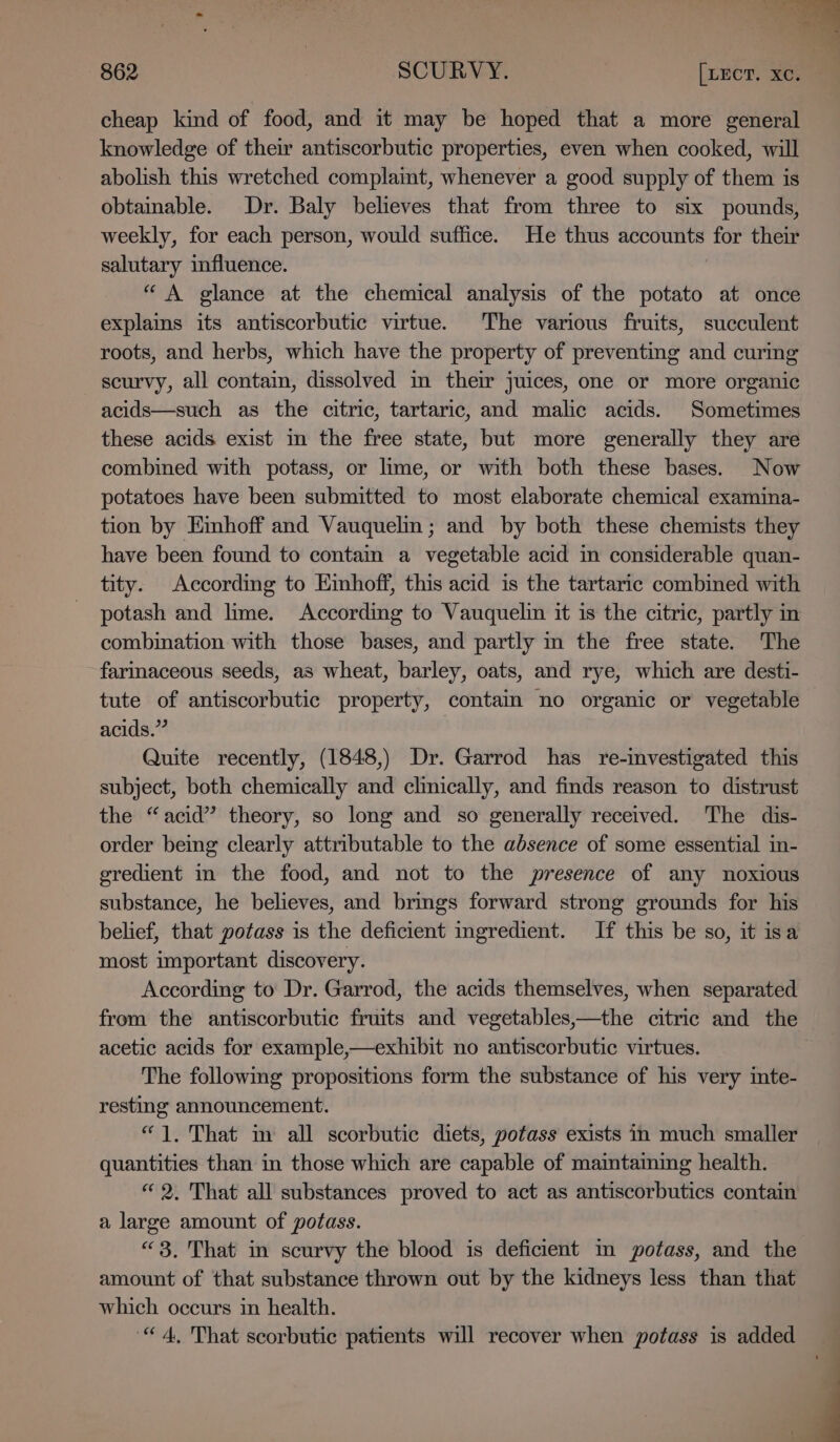 n ane ie) 862 SCURVY. [LECT. xc. cheap kind of food, and it may be hoped that a more general knowledge of their antiscorbutic properties, even when cooked, will abolish this wretched complaint, whenever a good supply of them is obtainable. Dr. Baly believes that from three to six pounds, weekly, for each person, would suffice. He thus accounts for their salutary influence. “ A glance at the chemical analysis of the potato at once explains its antiscorbutic virtue. The various fruits, succulent roots, and herbs, which have the property of preventing and curing scurvy, all contam, dissolved in their juices, one or more organic acids—such as the citric, tartaric, and malic acids. Sometimes these acids exist in the free state, but more generally they are combined with potass, or lime, or with both these bases. Now potatoes have been submitted to most elaborate chemical examina- tion by Emhoff and Vauquelin; and by both these chemists they have been found to contain a vegetable acid in considerable quan- tity. According to Eimhoff, this acid is the tartaric combined with potash and lime. According to Vauquelin it is the citric, partly in combination with those bases, and partly m the free state. The farinaceous seeds, as wheat, barley, oats, and rye, which are desti- tute of antiscorbutic property, contain no organic or vegetable acids.” Quite recently, (1848,) Dr. Garrod has re-investigated this subject, both chemically and clinically, and finds reason to distrust the “acid” theory, so long and so generally received. The dis- order being clearly attributable to the absence of some essential in- gredient in the food, and not to the presence of any noxious substance, he believes, and brings forward strong grounds for his belief, that potass is the deficient ingredient. If this be so, it isa most important discovery. According to Dr. Garrod, the acids themselves, when separated from the antiscorbutic fruits and vegetables,—the citric and the acetic acids for example,—exhibit no antiscorbutic virtues. The following propositions form the substance of his very inte- resting announcement. “1, That im all scorbutic diets, potass exists in much smaller quantities than in those which are capable of maimtaining health. “2. That all substances proved to act as antiscorbutics contain a large amount of potass. “3, That in scurvy the blood is deficient m potass, and the amount of that substance thrown out by the kidneys less than that which occurs in health. “4, That scorbutic patients will recover when potass is added