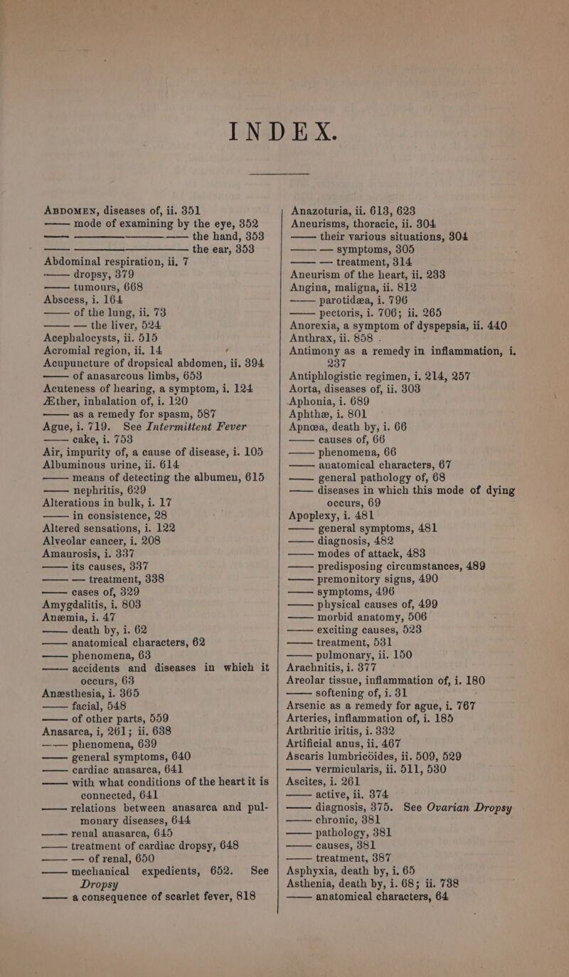 ABDOMEN, diseases of, ii. 351 mode of examining by the eye, 352 —_—_—_——_— —— the hand, 353 the ear, 353 eel Abdominal respiration, ii, 7 dropsy, 379 tumours, 668 Abscess, i. 164 of the lung, ii. 73 — the liver, 524 Acephalocysts, ii. 515 Acromial region, ii. 14 , Acupuncture of dropsical abdomen, ii. 394 of anasarcous limbs, 653 Acuteness of hearing, a symptom, i, 124 Ether, inhalation of, i. 120 as a remedy for spasm, 587 Ague,i. 719. See Intermittent Fever cake, i. 753 Air, impurity of, a cause of disease, i. 105 Albuminous urine, ii. 614 means of detecting the albumen, 615 nephritis, 629 Alterations in bulk, i. 17 in consistence, 28 Altered sensations, i. 122 Alveolar cancer, i. 208 Amaurosis, i. 337 its causes, 337 —— — treatment, 338 cases of, 329 Amygdalitis, i. 803 Anemia, i. 47 death by, i. 62 anatomical characters, 62 phenomena, 63 accidents and diseases in which it occurs, 63 Anesthesia, i. 365 facial, 548 of other parts, 559 Anasarca, i, 261; ii. 638 —-— phenomena, 639 general symptoms, 640 cardiac anasarca, 641 —— with what conditions of the heart it is connected, 641 relations between anasarca and pul- monary diseases, 644 renal anasarca, 645 treatment of cardiac dropsy, 648 —— — of renal, 650 mechanical expedients, 652. Dropsy a consequence of scarlet fever, 818 See Anazoturia, ii. 613, 623 Aneurisms, thoracic, ii. 8304 their various situations, 304 —— — symptoms, 305 — treatment, 314 Aneurism of the heart, ii, 233 Angina, maligna, ii. 812 parotidza, i. 796 pectoris, i. 706; ii. 265 Anorexia, a symptom of dyspepsia, ii. 440 Anthrax, ii. 858 . Antimony as a remedy in inflammation, i. 237 Antiphlogistic regimen, i. 214, 257 Aorta, diseases of, ii. 803 Aphonia, i. 689 Aphthe, i. 801 Apnea, death by, i. 66 causes of, 66 —— phenomena, 66 anatomical characters, 67 general pathology of, 68 diseases in which this mode of dying occurs, 69 Apoplexy, i. 481 general symptoms, 481 diagnosis, 482 modes of attack, 483 predisposing circumstances, 489 premonitory signs, 490 symptoms, 496 — physical causes of, 499 morbid anatomy, 506 exciting causes, 923 treatment, 531 pulmonary, ii. 150 Arachnitis, i. 377 Areolar tissue, inflammation of, i. 180 softening of, i. 31 Arsenic as a remedy for ague, i. 767 Arteries, inflammation of, i. 185 Arthritic iritis, i. 382 Artificial anus, ii. 467 Ascaris lumbricdides, ii. 509, 529 vermicularis, ii. 511, 530 Ascites, i. 261 active, ii. 374 diagnosis, 875. See Ovarian Dropsy chronic, 381 pathology, 381 causes, 381 treatment, 387 Asphyxia, death by, i, 65 Asthenia, death by, i. 68; ii. 738 anatomical characters, 64