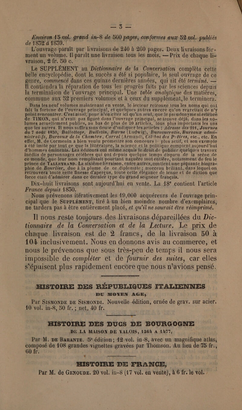 Un © Environ 45 vol. grand in-8 de 500 pages, conformes aux 52 vol. publiés de 1832 à 1839. | L'ouvrage paraît par livraisons de 240 à 260 pages. Deux livraisons for- ment un volume. Il paraît une livraison tous les mois, — Prix de chaque li- vraison, 2 fr. 50 c. Le SUPPLÉMENT au Dictionnairé de la Conversation complète cette belle encyclopédie, dont le. succès a été si populaire, le seul ouvrage de ce genre, commencé dans ces quinze dernières années, qui ait été ferminé. — Il contiendra la réparation de tous les progrès faits par les sciences depuis la terminaison de l’ouvrage principal. Une table analytique des matières, commune aux 52 premiers volumes et à ceux du supplément, le terminera. Dans les neuf volumes maintenant en vente, le lecteur retrouve tous les noms qui ont fait la fortune de l’ouvrage principal, et quelques autres encore qu’on regrettait de n’y pointrencontrer. C’estainsi, pour n’encciler ici qu’un seul, que le pseudonyme si célèbre de TIMON, qui n’avait pas figuré dans l’ouvrage principal, se trouve déjà, dans les vo- lumes actuellement publiés, au bas de plus de 20 articles, tous plus importants les uns que les autres. Il nous suffira sans doute d’indiquer lesarticles : Adresse des 221, Journée du 7 août 1830, Ballottage, Bulletin, Bæœrne (Ludwig), Bureaucratie, Bureaux admi- nistralifs, Bureaux de la Chambre, Carrel (Armand), Célibat des Prêtres, etc., etc. En effet, M. de Cormenin a bien voulu promettre son concours |: plus actif, et son exemple a été imité par tout ce que la littérature, la science et la politique comptent aujourd’hui d’hammes éminents. Les éditeurs ont même acquis le droit.de publier quelques travaux inédits de personnages célèbres qui ont depuis quelque temps disparu de la scène &amp;e ce monde, que leur nom remplissait pourtant naguère tout entière, notamment de feu le prince de TALLEyRAND. La sixième livraison, entre.autres, contient une piquante biogra- phie de Boaurlier, due à la plume de ce diplomate; morceau brillant, dans lequel on retrouvera toute cette finesse d'aperçus, toute cette élégance de tenue et de diclion que force était d’admirer dans ce dernier type du grand seigneur français. Dix-huit livraisons sont aujourd’hui en vente. La 18° contient l’article France depuis 1830. Nous prévenons itérativement les 19,000 acquéreurs de l'ouvrage prin- cipal que le SUPPLÉMENT, tiré à un bien moindre nombre d'exemplaires, ne tardera pas à être entièrement placé, et qu’il ne saurait étre réimprimé. Il nous reste toujours des livraisons dépareïllées du Duc- tionnaire de la Conversation et de la Lecture. Le prix de chaque livraison est de 2 francs, de la livraison 50 à 104 inclusivement. Nous en donnons avis au commerce, et nous le prévenons que sous très-peu de temps il nous sera impossible de compléter et de fournir des suites, car elles s’épuisent plus rapidement encore que nous n'avions pensé. HISTOIRE DES RÉPUBLIGQUES ITALIENNES DU MOYEN AGE; Par SISMONDE DE Sismonpi. Nouvelle -édition, ornée de grav. sur acier. 10 vol. in-8, 50 fr. ; net, 40 fr. HISTOIRE DES DUCS DE BOURGOGNE DE LA MAISON DE VALOIS, 1364 A 1477, Par M. DE BaraANTE. 5° édition; 42 vol. in-8, avec un magnifique atlas, » rl rm de 108 grandes vignettes gravées par Thomson. Au lieu de 75 fr., 60 fr. HISTOIRE DE FRANCE, |