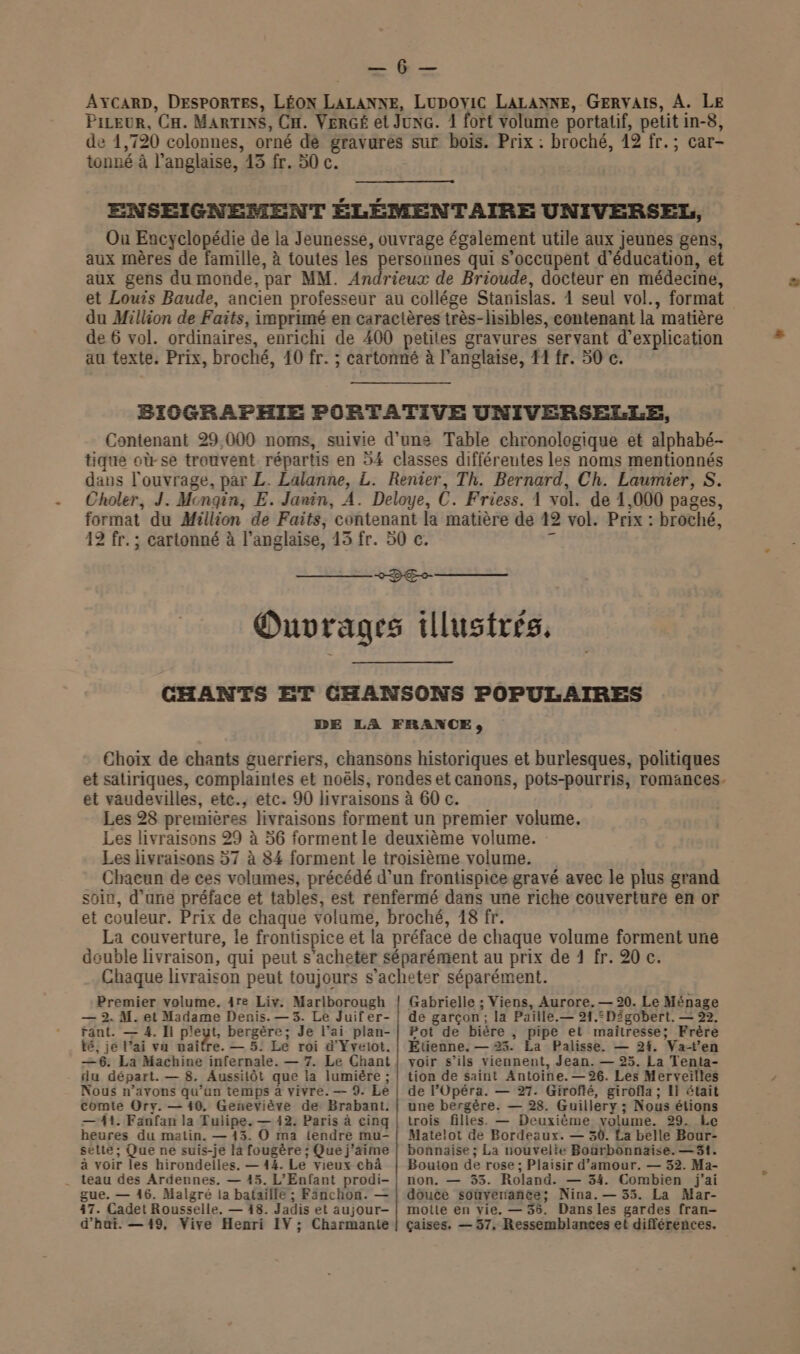 io: AYCARD, DESPORTES, LÉON LALANNE, LUDOYIC LALANNE, GERVAIS, A. LE PiLeur, CH. MARTINS, CH. VERGÉ et JuNG. 1 fort volume portatif, petit in-8, de 1,720 colonnes, orné dé gravures sur bois. Prix : broché, 12 fr.; car- tonné à l'anglaise, 13 fr. 50 c. ENSEIGNEMENT ÉLÉMENTAIRE UNIVERSEL, Ou Encyclopédie de la Jeunesse, ouvrage également utile aux jeunes gens, aux mères de famille, à toutes les personnes qui s'occupent d'éducation, et aux gens du monde, par MM. Andrieux de Brioude, docteur en médecine, et Louis Baude, ancien professeur au collége Stanislas. 1 seul vol., format du Million de Faits, imprimé en caractères très-hisibles, contenant la matière de 6 vol. ordinaires, enrichi de 400 petites gravures servant d'explication au texte. Prix, broché, 10 fr. ; cartonné à l'anglaise, #1 fr. 50 c. BICGRAPHIE PORTATIVE UNIVERSELLE, Contenant 29,000 noms, suivie d’une Table chronologique et alphabé- tique où-se trouvent répartis en 54 classes différentes les noms mentionnés dans l'ouvrage, par L. Lalanne, L. Renier, Th. Bernard, Ch. Laumier, S. Choler, J. Mengin, E. Janin, A. Deloye, C. Friess. 1 vol. de 1,000 pages, format du Million de Faits, contenant la matière de 42 vol. Prix : broché, 12 fr. ; cartonné à l'anglaise, 13 fr. 50 c. A 22% — Ouvrages illustrés, CHANTS ET CHANSONS POPULAIRES DE LA FRANCE, Choix de chants guerriers, chansons historiques et burlesques, politiques et satiriques, complaintes et noëls, rondes et canons, pots-pourris, romances. et vaudevilles, etc., etc. 90 livraisons à 60 c. Les 28 premières livraisons forment un premier volume. Les livraisons 29 à 56 forment le deuxième volume. Les livraisons 57 à 84 forment le troisième volume. Chacun de ces volumes, précédé d’un frontispice gravé avec le plus grand soin, d’une préface et tables, est renfermé dans une riche couverture en or et couleur. Prix de chaque volume, broché, 18 fr. La couverture, le frontispice et la préface de chaque volume forment une double livraison, qui peut s'acheter séparément au prix de 1 fr. 20 c. Chaque livraison peut toujours s'acheter séparément. Premier volume. 4re Liv. Marlborough — 2. M. et Madame Denis. — 3. Le Juifer- fant. — 4. Il pet bergère; Je l’ai plan- té, je l'ai va maifre. — 5. Le roi d'Yvelot. —6. La Machine infernale. — 7. Le Chant du départ. — 8. Aussilôt que la lumiére ; Nous n’avons qu’un temps à vivre. — 9. Le comte Ory. — 10. Geneviève de Brabant. — 41. Fanfan la Tulipe. — 12. Paris à cinq heures du matin. — 143. O ma iendre mu- sette; Que ne suis-je la fougère ; Que j'aime à voir les hirondelles. — 144. Le vieux chà teau des Ardennes. — 45. L'Enfant prodi- gue. — 16. Malgré la bataïlle ; Fanchon. — 47. Cadet Rousselle. — 18. Jadis et aujour- Gabrielle ; Viens, Aurore. — 20. Le Ménage de garçon; la Paille.— 21.=Digobert. — 22. Pot de bière , pipe et maitresse; Frère Etienne. — 23. La Palisse,. — 24, Vat'en voir s’ils viennent, Jean. — 25. La Tenta- tion de saint Antoine. —26. Les Merveilles de l’Opéra. — 27. Giroflé, girofla ; El était une bergère. — 28. Guillery ; Nous étions trois filles. — Deuxième volume. 29. Le Matelot de Bordeaux. — 30. La belle Bour- bonnaise ; La nouvelie Bonrbonnaise. —3t. Bouton de rose; Plaisir d'amour. — 32. Ma- non. — 33. Roland. — 34. Combien j'ai douce soùvenance; Nina.— 35. La Mar- motte en vie, — 35. Dansles gardes fran-