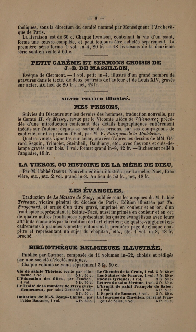 Lun: bn tholiques, sous la direction du comité nommé par Monseigneur l'Archevé- que de Paris. LUE La livraison est de 60 c. Chaque livraison, contenant la vie d’un saint, première série forme 4 vol. in-4, 20 fr. — 18 livraisons de la deuxième série sont en vente à 60 c. PETIT CARÈME ET SERMONS CHOISIS DE J.-B. DE MASSILLON, Évêque de Clermont. — 1 vol. petit in-4, illustré d’un grand nombre de gravures dans le texte, de deux portraits de l’auteur et de Louis XIV, gravés sur acier, Au lieu de 20 fr., net, 12 fr. SILVIO PELILICO illustré. MES PRISONS, Suivies du Discours sur les devoirs des hommes, traduction nouvelle, par le Comte H. de Messey, revue par le Vicomte Alban de Villeneuve; précé- dée d’une introduction contenant des détails biographiques entièrement inédits sur l’auteur depuis sa sortie des prisons, sur ses compagnons de captivité, sur les prisons d'Etat, par M. V. Philippon de la Madelaine. Quatre-vingts vignettes sur acier, gravées d’après les dessins de MM. Gé- rard Seguin, Trimolet, Stemheil, Daubigny, etc., avec fleurons et culs-de- lampe gravés sur bois. 4 vol. format grand in-8, 12 fr. — Richement relié à l'anglaise, 16 fr. | LA VIERGE, OU HISTOIRE DE LA MÈRE DE DIEU, Par M. l'abbé Orsinr. Nouvelle édition illustrée par Laroche, Noël, Bre- vière, etc., etc. 2 vol. grand in-8. Au lieu de 52 fr., net, 18 fr. LES EVANGILES, Traduction de Le Maistre de Sacy, publiée sous les auspices de M. l’abbé Trévaux, vicaire général du diocèse de Paris. Édition illustrée par Th. Fragonard, et ornée d’un titre gravé, imprimé en couleur et en or; d’un frontispice représentant là Sainte-Face, aussi imprimée en couleur et en or; de quatre autres frontispices représentant les quatre évangélistes avec leurs attributs consacrés par la tradition de l’art chrétien; de quatre-vingt-neuf en- cadrements à grandes vignettes entourant la première page de chaque cha- pes représentant un sujet du chapitre, etc., etc. 1 vol. in-8, 18 fr, roché. _ BIBLIOTHÈQUE RELIGIEUSE ILLUSTRÉE, Publiée par Curmer, composée de 41 volumes in-32, choisis et rédigés par une société d'Ecclésiastiques. Chaque volume se vend séparément 3 f&amp;. 50 c. Vie de sainte Thérèse, écrite par elle- | Le Chemin de la Croix, 1 vol. 3 fr. 50 c- même. 4 vol. 3 fr. 50 c. | Les Saintes de France, 1 vol. 3 fr. 50 c- L’Education des filles, par Fénélon, | Poésies lyriques, 1 vol. 3 fr. 50 c. _4 vol. 3 fr. 50 c. | Lettres de saint Jérôme, 1 vol. 3 fr. 50 c. Le Traité de la manière de vivre ctré- | L'Esprit de saint François de Sales, tiennement, par saint Bernard. 4 vol. 4 vol. 3 fr. 50 c. Imitation de N.-S. Jésus-Christ, par | La Journée du Chrétien, par saint Fran- l’abbé Dassance, 4 vol. 5 fr. 50 c. çois de Sales, 4 vol. 3fr. 50 c, '