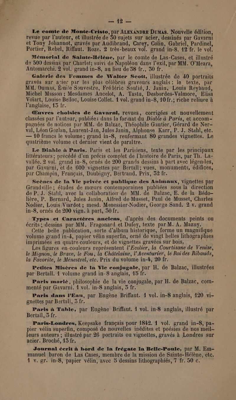 2 40 = Le comte de Monte-Cristo, par ALEXANDRE Dumas. Nouvelle édition, revue par l’auteur, et illustrée de 50 sujets sur acier, dessinés par Gavarni et Tony Johannot, gravés par Audibrand, Carey, Colin, Gabriel, Pardinel, Portier, Rebel, Riffaut. Roze. 2 très-beaux vol. grand in-8. 19 fr. le vol. Mémorial de Sainte-Hélène, par le comte de Las-Cases, et illustré de 500 dessins par Charlet; suivi de Napoléon dans l'exil, par MM. O’Meara, Antomarchi. 2 vol. grand in-8, au lieu de 38 fr., 30 fr. Galerie des Femmes de Walter Scott, illustrée de 49 portraits gravés sur acier par les plus célèbres graveurs anglais: le texte, par MM. Dumas, Émile Souvestre, Frédéric Soulié, J. Janin, Louis Reybaud, Michel Masson ; Mesdames Ancelot, A. Tastu, Desbordes-Valmore, Elisa Voïart, Louise Beiloc, Louise Collet. 1 vol. grand in-8, 10 fr.; riche reliure à l'anglaise, 13 fr. Œuvres choisies de Gavarni, revues, corrigées et nouvellement classées par l’auteur, publiées dans le format du Diable à Paris, et accom- pagnées de notices par MM. de Balzac, Théophile Gautier, Gérard de Ner- val, Léon Gozlan, Laurent-Jan, Jules Janin, Alphonse Karr, P. J. Stahl, etc. — 10 francs le volume; grand in-8, renfermant 80 grandes vignettes. Le quatrième volume et dernier vient de paraître. Le Diable à Paris. Paris et les Parisiens, texte par les principaux littérateurs; précédé d’un précis complet de l'histoire de Paris, par Th. La- vallée. 2 vol. grand in-8, ornés de 200 grands dessins à part avec légendes, par Gavarni, et de 600 vignettes par Bertall; vues, monuments, édifices, par Champin, Français, Daubigny, Bertrand. Prix, 32 fr. Scènes de la Vie privée et publique des Amimaux, vignettes par Grandville ; études de mœurs contemporaines publiées sous là direction de P. J. Siahl, avec la collaboration de MM. de Ralzac, E. de la Bédo- lière, P. Bernard, Jules Janin, Alfred de Musset, Paul de Musset, Charles Nodier, Louis Viardot ; mesd. Menessier-Nodier, George Sand. 2 v. grand in-8, ornés de 200 vign. à part, 50 fr. Æypes et Caractères anciens, d'après des documents peints ou écrits; dessins par MM. Fragonard et Dufey, texte par M. A. Mazuy. Celte belle publication, sorte d'album historique, forme un magnifique volume grand in-4, papier vélin superfin, orné de vingt belles lithographies imprimées en quatre couleurs, et de vignettes gravées sur bois. Les figures en-couleurs représentent l’Ecolier, la Courtisane de Venise, le Mignon, le Brave, le Fou, la Chätelaine, l’Aventurier, le Roi des Ribauds, la Favorite, le Ménestrel, etc. Prix du volume in-#, 20 fr. Petites Misères de la Vie conjugale, par H. de Balzac, illustrées par Bertall. 1 volume grand in- 8 anglais, 45 fr. Paris marié, philosophie de la vie conjugale, par H. de Balzac, com- menté par Gavarni. 1 vol. in-8 anglais, 5 fr. Paris dans PEau, par Eugène Briffaut. 1 vol. in-8 anglais, 120 vi- gnettes par Bertall, 5 fr. Paris à Table, par Eugène Briffaut. 1 vol. in-8 anglais, illustré par Bertall, 5 fr. Paris-Londres, Keepsake français pour 1842. 1 vol. grand in-8, pa- pier vélin superfin, composé de nouvelles inédites et poésies de nos meil- leurs auteurs ; illustré par 26 portraits ou vignettes, gravés à Londres sur acier. Broché, 13 fr. | Journal écrit à bord de la frégate la Belle-Poule, par M. Em- manuel baron de Las Cases, membre de la mission de Sainte-Hélène, etc.