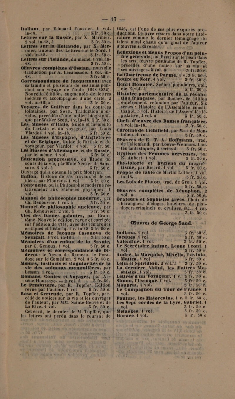 iu-18. * | Lettres sur la Russie, par X. Marmier. 2 vol. in-18, à 5 fr. 50 €. Lettres surla Hollande, par X:Mar- -mier, l'auteur: des Lettres sur. le Nord. 1 vol: in-18.- 5 fr.50 c. Lettres sur l’Islände,dumême. 1 vol.tin- AS 11 5 fr. 50 c. OEuvres complètes d’Ossian, nouvelle ‘traduction par À: Lacaussade. 4 vol. in- 3 Îr. 50 c. Correspondance de Jacquemont: avec sa famille et plusieurs de ses amis pen- dant son voyage de l'Inde (1828-1832). Nouyélle’édition,-augmentée de lettres inédites et accompagnée d’une carte. 2 vol. in-18, à 3 fr. 50 c. lointaines, par Swift. velle, précédée d’une notice biographi- que par Walter Scott. 1 v.in-18. 3 fr. 30 c. Les Musées d'Italie, Guide ét mémento e Viardot. 14 vol. in-18. 3 [r. 50 c. Les Musées d’Espagne, &amp; ARE et de Belgique, Guide de l'artiste et du Voyageur, par Viardot. 4 vol. 3 fr. 50. Les Musées d’Allemagne et de Russie, par le, même. 1 vol. | 3 fr. 50 C. Éducation progressive. ou Etude du cours,de la vié, par Mme Necker de Saus- sure. 2 vol. à 5'Ir- 50 C. Ouvrage qui.a obtenu lé prix Montyon. Baffon. Histoire de ses trayaux et de ses idées, par Flourens. 4 vol. 3 fr. 50 c. Fontenelle, ou la Philosophie moderne re- Jativement aux sciences physiques. 1 vol. 3 fr. 50 c. Manuel de philosophie moderne, par Ch. Renouvier. 4 vol. à 3 fr. 50 c. Manuel de philosophie ancienne, pa Ch. Renouvier. 2 vol. à 5 fr. 50 c. Vies. des Dames galantes, par Bran- critiques ét historiq. 1 v. in-48. 5 fr. 50 c. Mémoires de Jacques Casanova de Seingalt. 4 vol. in-18 à: 5 Îr. 50:c: Mémoires d’un enfant dela Savoie; par CG. Genoux. À vol. 5 fr. 50 €. Mémoires et correspondance de Di- derot : Le Neveu de Rameau, le Para- doxe sur le Comédien. 2 vol. à 3 fr. 50 c, Mæurs, instincts et singularités de la vie des animaux mammifères, par Lesson: 1,vol,:. sait) . 8 fr. 50 c. Romans, Contes: et Voyages; par Ar- sène Houssaye. — 2:yol. à 5.fr. 50; Le Presbytère, par R. Topfrer. Édition revue par l’auteur. 4 vol 8 fr. 50 c. Rosa et Gertrude, par R. Topffer, pré- cédé de uotices sur a vie et les ouvrages de l’auteur, par MM. Sainte-Beuve et de La Rive. 4 vol. 3 fr. 50 c. Cet écrit, le dernier de M. Topffer, que les letires’ ont perdu dans le courant de ralure comme le dernier témoignage du talent aussi chaste qu SERIES de PEUT d'œuvres si‘diverses. 7 - Réflexions et Menus Propos roues pein- ‘tre genevois, ou Essai sur le beau dans les arts, œuvre posthume de R. Topffer, “précédés d’une notice - sûr ! sa vie” et ‘ses ouvrages. 2 vol. à: :3:fr: 50 €: La Chartreuse de Parme, 4 v. 3 fr. 50 c. Rouge et Noir. 41 vol. 5 fr: 50 c. Henri Monnier, Scènes’ populaires, étc., etc. 2,vol. à 3 fr. 50 c. . on.françcaise, par Buchez. 2e éditiou entièrement refondue par Pauteur..Six séries : Histoire de l'Assemblée consii- tuante, 5 vol. Histoire de l’Assemblée lé- gislative, 4 vol. à 3 fr. 50 c. Ghefs-d’œuvre des Dames francaises, A4xolsin-18. :;,, 5 fr..50.c. Caroline de Lichtfeld, par Mme de Mon: - tolieu.ivols::., ls 3 fr. 50: c. OEuvres de E. T. A. Hoffmann, trad, de l'allemand, par Loeve- Weimars. Con: tes fantastiques, 2 séries à 3 fr. 50 c. Hygiène des Femmes herveuses, par E. Aubert. 4 vol. 5-[P50:€. Physiologie et hygiène au magné-  tisme, par Ricard, 1 vol. 3 fr. 50 c. Propos de table de Martin Luther. { vol. in-18. 5 fr. 50 c. Les Lois de Platon, trad. de FRS 4 vol. 3: {C,50:.C: OEuvres complètes de. Xénophon.: 2 vol. à -3 fr. 50.c. harangues; d’éloges, funèbres, de plai- doyers criminels et civilisés, eLc-, 4 vol. 3.fr. 50 c. : Œuvres de George Sad. | Indiana. 1 yol. 5 fr: 50 C, Jacques. 1 vol. 5.fr. 50 c. Valentise. 4 vol. 5 fr. 50 c. Le Secrétaire intime, Lione Leoni. 1 vol. - s fr. 507€. André, la Marquise, Métella, Lavinia, Matiea. 4 vol. à fr. 50 c. Lélia et Spiridiôn. 2 vél.' à 3 fr. 50 c. La dernière Aldini, _les Maitres Mo- saïstes. 4 vol, ai Fa fs, Lettres d'un Voyageur. 1 v. 3 fr. C. Simon, l’Uscoque.1 vol. Sir” 2 é: Mauprat. 1 vol. 5 fr. 50°C, Le Compagnon du Tour de France. 1 vol. 5 fr. 50 ce. Pauline, les Majorcains. 4 v. 3 fr. 56 c. Les Sept cordes ne la Lyre, Gabriel. À vol. 3 fr. 50 €, Mélanges. 1 vol. 5 fr.= 50%: ä fr, 50 c Horace.1i vol,