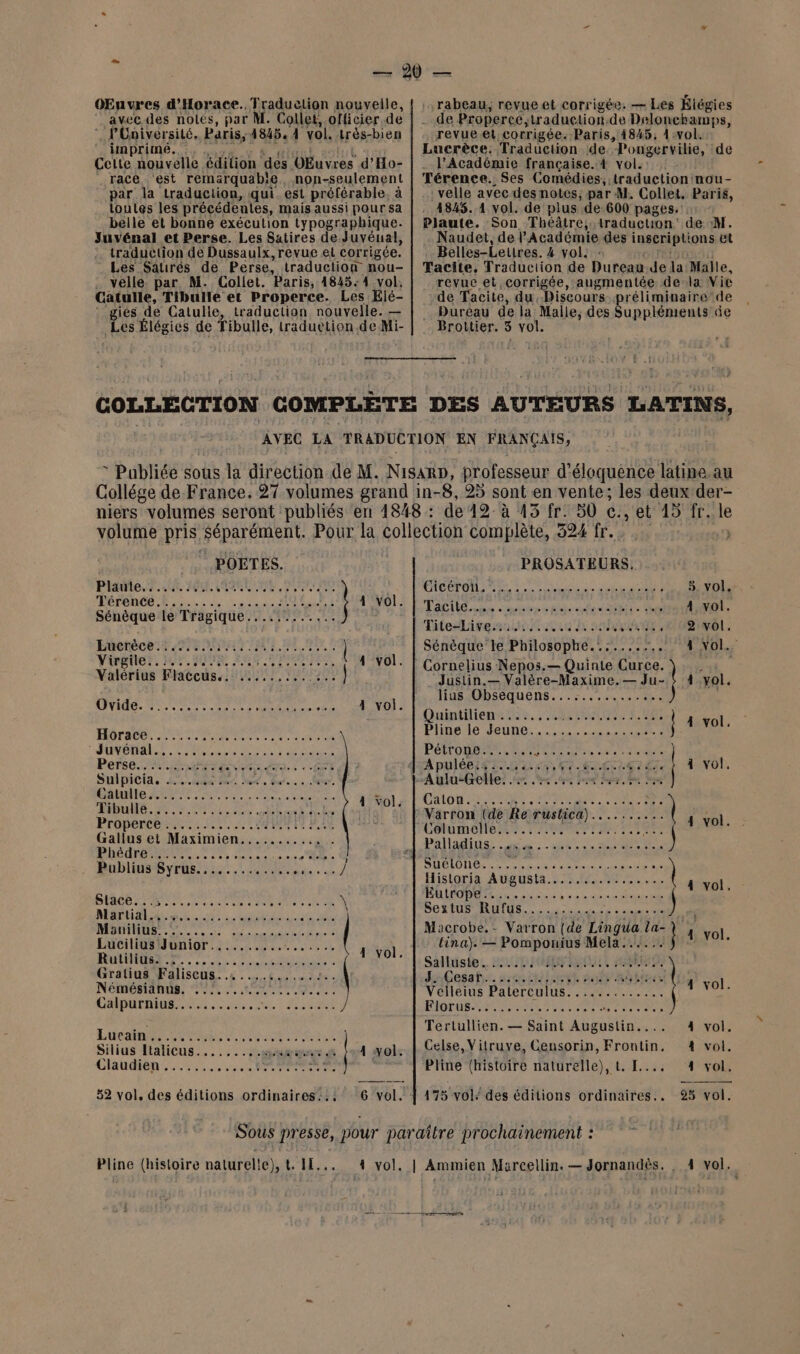 OEnvres d'Horace. Traduclion nouvelle, avec. des noles, par M. Collet, officier.de | P'Université, Paris, 4845. 1 vol. très-bien imprimé. Celte nouvelle édition ‘des VEuvres d’Ho- race ‘est remärquab!e. non-seulement par la traduction, qui. est préférable, à toutes les précédentes, mais aussi pour sa belle et bonne exécution typographique. Juvénal et Perse. Les Satires de Juvéual, traduction de Dussaulx, revue et corrigée. Les Saures de Perse, traduction nou- . velle. par M. Collet. Paris, 4845: 4 vol, Catulle, Tibulle et Properce. Les Elé- : gies de Catulle, traduction nouvelle. — Les Élégies de Tibulle, traduction de Mi- .rabeau;, revueet corrigée. — Les Éiégies _-de Properce, traduction.de Delonchamps, revue.et. corrigée. Paris, 14845, 1 vol. Lucrèce. Traduction de. longervilie, de . l’Académie française.4 vol. Térence. Ses Comédies, traduction nou- .velle avecdes notes; par M. Collet, Paris, - 4845. 1 vol. de plus de-600 pages. Plaute. Son Théâtre; traduction: de M. Naudet, de l’Académie des inscriplions et Belles-Leuires. 4 vol. : Tacite, Traduction de Dureau Je La Malle, revuc et corrigée, ‘augmentée dela Vic de Tacite, du. Discours réliminaire de Duréau de la Malle, des SUR RS de Brottier. 5 vol. COLLECTION COMPLETE DES AUTEURS LATINS, AVEC LA TRADUCTION EN FRANÇAIS, * Publiée sous la direction de M. NisarD, professeur d'éloquénce latine. au Collége de France. 27 volumes grand in- 8, 25 sont en vente; les deux der- niers volumes seront publiés en 1848 : de 42: à 43 fr: 30 c., et 15 fr. js POETES. PROSATEURS, Plante sr. cit HR OUR 0 Ste CHCETONL A ES mn nn 5. vol. Térence......... ......:.:..... LOIS Tale re ombre eh fi NE. Ha 4 vol. pre OR UE ONG TitesLiversstot ouh a his 108 1ôl. Euctéces te PATIENTS | Sénèque le Philosophe...:..,.. 1, TRES Yirgiler, nr. DUR A8 PARA TE TT ER 4 vol. Cornelius Nepos.— Quinie Curce. Valérius Flaccus.. ......... #15 “Justin.— Valère-Maxime.— Ju- ! 4 vol : lius Obséquens...:........... ta RMI EEE BOL Pinto ten Et. PANIER à ASS Hérae ei vs POMRRPX, ASE Plinecle Jeunes... ter DUNCAN Led SC ENS NES Pétrone....... FRA RU rire ] re M Eire FR ee PET : A pnett EE CN NET TR AE VIT 4 vol uipicia. Li. Mer. ln... Qu, -Aulu-Gelle. . +, .:.:.. cn) Por Ge Pre Catulle.….. : - bre At 2 at RDS AIDES 170012 L'OSLON DCR. RES. Re Por Far ere ht io Varron (de Re rustica).......... | ru A Gen ne a COMMON. ra MNT TVR | Phédre Palladius. PT OS PO ON Publius Syrus............. us DHALON EE La mme ren Ve 2 Historia Augusta 5.5 1640 aol PME RS noue ete PEU UE ele \ ROBES ne eus à à ra nt nr nE | Mania at. dant «4 | Sextus Rufus....... SET 20e Liu br Mr AR Macrobe.- Varron (de Lingua is 4 vol Luciliÿ#Honior.:.............. 1 yo tina). — Pomponius Mela...... | 3 RE Le nu RU), hi Sailüsies. BSD L'HELEO Gratius Faliscus..s..5.1. 2. JCesafis. asc Let ËtA Métis | à Némésianus. ME SE pe Se AA AUTRE Velleius Paterculus............. FINE CADATARE RS ee et, à SERRE RE EE MNT SC LU ERE LT Mis ÿ Tertullien. — Saint AA RUTEE 4 vol. LU CURE SRE TQULE Silius Italicus.… .... Ai uen 4 vol: Celse, Vitruye, Gensorin, Frontin. 4 vol. Claudièn 0 a sen Re Pline (histoire naturelle), t, [.... 4 vol. 52 vol, des éditions ordinaires:.: 6 vol. À 175 vol: des éditions ordinaires.. 925 vol. Sous presse, pour paraître prochainement :