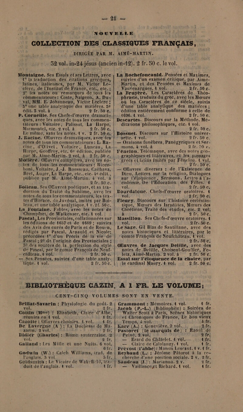 Montaigne. Ses Essais et ses Lettres, avec 4° la traduction. des citations. grécques, Jatines, italiennes, par M. Victor Le- clerc, de l'Institut de France, etc, etc. ; 2° les notes où remarques de tous cs * commentateurs: Coste, Naigeon, A. Du- val, MM. E. Johanneau, Victor Leclerc ; * 3° une lable analytique des matières. 5e édit. 3 vol. à 2 fr. 50 c. P. Corneille. Ses Chefs-d'œuvre dramati- ques, avec les notes de tous les commen- tateurs : Voltaire, Palissot, La Harpe, Marmontel, etc. 2 vol. à 2 fr. 50 c. Le même, sans les notes. 4 v. 2 fr. 50.0: notes de Lous les commentateurs: L. Ra- cine, d’Olivet, Voltaire, Luneau, La HA: 1rpe, Gcoffroy, etc. de édition, publiée par àl. Aimé-Martin. 2 vol, à 2 fr. 30 c. Motière. OEuvres complètes, avec les no- tes de lous:les commentateurs ? RiCCO- boni, Voltaire, J.-J. Rousseau, Cailhava, Bret, Auger La Harpe, etc., elc. 4e édit., publiée par” M. Aimé-Marlin. dé vol. à 2 fr. 50 c. Boileau. Ses OEuvres poétiques, et sa tra= duction du Traité du Sublime, avec les notes de tous les commentateurs, les tex- tes d'Horace, de Juvénal, imités par Boi- leau, et une table analytique. 1.21 500. La 'entaine. Fables, avec les notes de Champfort, de Walkenaer, ete. 4 vol. Pascal. Les Provinciales, collationnées sur les éditions de 1657 et de 4669 ; suivies des Avis des curés de Paris el de Rouen, - rédigés par Pascal, Arnauld et Nicole: : précédées 1° d'un Précis dé la vie de . «Pascal ; 20 de l’origine des Provinciales ; 30 des sources de Îa perfection du style de Pascal, par le comic François de Neuf- - château. 4 vol. 2 fr. 50 c. - Ses Pensées, suivies d’une table analy- tique. 4 vol. 2 fr. 50 c. 9 fr. 50 c. le vol. La Rochefoucauld. Pensées ét Maximes, ‘ suivies d’un examen.critique, par Aimé- Martin, et.des Pensées ei Maximes de Vauvenargues, 4 vol. 2 fr. 50 c. La Bruyère. Les Caractères de Théo- phraste, traduits du grec, avec les Mœurs ou les Caractères de ce siècle, suivis d'une table analytique des matières ; édition entièrement conforme à celle de 4696. 4 vol. 2 fr. 50 c. Descartes. Discours sur la Méthode. Mé- ditations philosophiques, etc. 4 vol. 2 fr. 50 c. Bossuet. Discours sur l'Histoire univer- selle. 4 vol. 2 fr. 50 c. — Oraisons funèbres, Panégyriques et Ser- mons. #4 vol. à 2 RTS ONE: Fénelon. Télémaque, avec des NU géo- graphiques:el lilléraires,.et Jes passages - grecs el latins imités par Fénelon. 4 vel, 2 fr. 50 c. — OEuvres diverses : de l’Existence de Dieu, Lettres sur la religion, Dialogues sur l’éloquence, Sermons, Lettre à l'a- cadémie. De VEducatiôon des Filles. 1 vol. 2 fr. 50 c. Pourdaloue. Chefs-d'œuvre oratoires. 4 vol. 9:fr.:50 €. Fieury. Discours sur l’histoire ecclésias- tique, Mœurs des Israélites, Mœurs des Chrétiens, Traité des études, êlc. 2: vol: à 2 fr. 50 c. Ses Chcfs-d'œuvre oratoires. 4 2fr. 50 c. Le si Gil Blas de Santillane, avec des notes historiques et littéraires, par le ‘comte François de Neufchâteau. À vol. 2 fr. 50 C. CEuvres de Jacques Delille, avec des notes, de Delille, Choiseul-Gouffier, Fe- leiz, Aimé-Martin. 2 vol. à 2 fr. 50 C. Essai sur l’éloquence de la chaire, par le cardinal Maury. 4 vol. 2 fr. 50 c. en À 1 FR. LE VOLUME; Ré ads : Physiologie du goût. 2 vol. Cottin (Mme) : Elisabeth, Claire d’Albe, réunies en 4 vol. 4 fr! Carotte : Ofuvres choisies. A vol. À fr, De Lavergne (A )\: La Duchesse de Ma- garin. 2 vol. Le fr Didier (Gharles) : Rébnts souterraine. 2 vol. D fr: Galiand : Les Mille et une Nuits. 6 vol. 6 fr. Godwin (W.) Caleb Williams, trad. de l'anglais. 3 Es 8 fr. Goidsimith : Le Vicaire de Wakefir19, TrÉ Graismont : Mémoires. 1 vol. a fr. Jacob (P.-L.) (Bibliophilc) : Soirées de Walter Scott à Paris, Scènes historiques ct Chroniques de France, Le bon vieux Temps, 4:vol, A:fr. kKarr (A.) : Geneviève, 2 vol. 2.fr. Pastorel (le ar quis de) : Raoul de ‘Pelvé. 2: vol. teF9ifre — Erard du Châtelet, 4: vol. A fr. — Claire de Calalanzy. 4 vol. Prévost (l'abbé) : Manon Lescaut. 4 v.1 fr. Reybaud (L.) : Jérôme Pâturot à la re- cherche d’une position sociale. 2 v. 2 fr, Saudeau (3): Marianna. 2 v. CAE