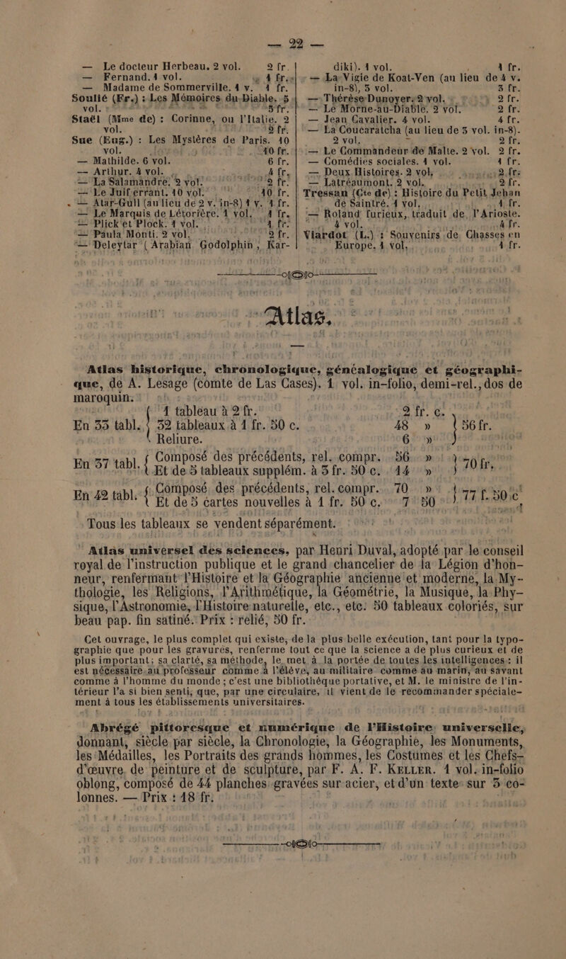 — Le docteur Herbeau. 2 vol. air. diki). 4 vol. A fr. — Fernand.1 vol. ae À Êr:sel » — La Vigie de LME (an lieu de 4 v. — Madame de Sommerville. 4 v. 4 fr. in-8), 3 vol. 3 fr. que (Fr 2) : : Les Mémoires du-Diable. 51 — Thérèse Dunoyers#2 vol. : #::7% 2fr. ol. Sfr. | — Lé Morne-au-Diable, 2 voi. 2 fr Staël (Mme de) : Corinne, ou l'Italie. 2 | — Jean Cavalier. 4 vol. 4 fr. vol. ‘5 fr. | — La Coucaraicha (au lieu de 3 vol. in-8). Sue (Eur Les Mystères de Paris. 10 2 vol. 2'frs vol. } 40 fr. |: — Le Commandeur dé Malte. 2 vol. 2 fr. — Mathilde. 6 ‘vol. 6 fr. | — Comédies sociales. 4 vol. a fr. — Arthur. 4 vol. , une 4 fr. | — Deux. Histoires. 2 vol, snatut a dre 2Ea Salamandre. © vol. °° fr. | 2 Latrésumont. 2 vol. 2 fr. — Le Juif errant, 10 vol. 30 fr. | Tressan (Cte de): Histoire du Petit Jeban æ— Atar-Gull (au licu de 2 v. in-8) 4 v. 4 fr. | : de Saintré. 4 vol, 4 fr. — Le Marquis de Létorière. 4 vol. 4 fr. | ‘— Roland furieux, traduit de. l'Arioste. — Plick'et plock 4 vol. :. ST L %e SN VOL 4 fr. — Paula Monti. 2 vol. fr. | Viardot (L.) : Souvenirs de Ghasses en — Deleytar LATARIAE Godoiphin, $ Rar- Europe. 1 vol, sé 4 fr. = O0 Atlas. Atlas historique, nb bTS tique. Lénéniottué ée géographi- que, de A. Lesage (comte de Las Cases). 4 vol, in-folio, demi-rel., dos de maroquin. | | | | À tableau à 2 fr. , dir. Ge En 33 tabl, | 39 ableaux à 4 fr. 50 c. 18 » | 56. \ Reliure. 6 » | Composé des PTT ER rel. compr. 36. » :: - | EBr tabl { Et de 5 tableaux supplém. à Sfr. 50 c. 14 5 70 fr, | Composé .des précédents, rel. compr... 70 » } tal Eee { Et de 5 cartes nouvelles à 1 fr. 50 c. 7 507 RATE é Tous les tableaux se vendent séparément. |” Atlas di Le des sciences, par Henri Duval, adopté par le conseil royal de l’instruction publique et le grand chancelier de la Légion d’hon- neur, renfermant l'Histoire et la Géographie ancienne et moderne, la My- thologie, les Religions, l'Arithmétique, la Géométrie, la Musique, ‘la Phy- sique, ; l'Astronomie, l'Histoire naturelle, etc., ete: 50 tableaux coloriés, sur beau pap. fin satiné. Prix : relié, 50 fr. Cet ouvrage, le plus complet qui existe, de la plus belle exéculion, tant pour la typo- graphie que pour les gravurés, renferme tout ce que la science a de plus curieux et de plus important; sa clarté, sa méthode, le met à la portée de toutes les intelligences: il est nécessaire, au professeur comme. à l'élève, au militaire comme au marin, au savant comme à l’homme du monde ; c’est une bibliothèque portative, et M. le ministre de l’in- térieur l’a si bien senti, que, par une circulaire, il vient de le recommander spéciale- ment à tous les établissements universitaires. Abrégé été dir et numérique de l'Histoire: universelle, donnant, siècle par siècle, la Chronologie, la Géographie, les Monuments, les: Médailles, les Portraits des grands hommes, les Costiimes et les Chefs- d'œuvre, de peinture et de sculpture, par F. A F. KeLLER. 1 vol: in-folio oblong, composé de 44 planches gravées sur acier, et d’un texte: sur 3 co- lonnes. — Prix : 18 fr.