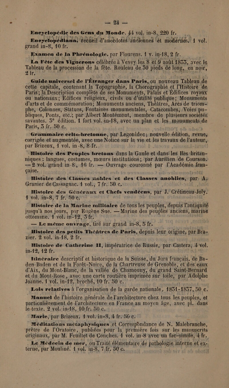 DE Encyclopédie des &amp;ens dn Monde. 44 vol. in-8,, 220 fr. Encyclopédiana, recueil d'aneedotes anciennes lét modernes. 1 vol. grand in-£8, 40 fr. Examen de la Phrénologie, par Flourens. 1 y. in-18, 2 fr. La Fête des Vignerons célébrée à Vevey les 8 et 9 août 1833, avec : Le Table de la procession de Ja fête. Rouleau. de 30 pieds de Su en noir, le Guide universel de l'Étranger dans Paris, OU nouveau Tableau de cette capitale, contenant la Topographie, la Chorographié et l'Histoire de Paris; Ja Description complète de ses Monuments, Palais et Édifices royaux ou nationaux : Edifices religieux, civils ou d'utilité publique; Monuments d'arts et de commémoration: Monuments anciens, Théâtres, Ares de triom= he, Colonnes, Statues, Fontaines monumentales, Catacombes, :Voies pu liques, Ponts, etc.; par Albert Montémont, membre: de plusieurs sociétés savantes. 3° édition. 1 fort vol.4n-18, avec un plan et les. monuments de Paris, 3 fr. 50 c. Grammaire celto-bretonne, par Legonidec ; nouvelle His revue, corrigée et augmentée, avec une Noticé sur la vie-et les travaux de l’auteur, par Brizeux, 1 vol, in- “8, er. ‘Histoire des Peuples bretons dans la Grnl el dans les Hbs: fritan- niques : langues, costumes, mœurs institutions; par Aurélien de Courson. — 2 vol. grand in-8, 16 (oi PERE COuronné par Académie dan- çaise. Histoire des Classes nobles et des Classes amoblies; par: A Granier de Cassagnac. 4 vol., 7 fr..50 c. | Histoire &amp;es Éénéraux et Chefs vendéens, par J. Crétineau- PA 4 vol. in-8,7 fr. 50 c. Histoire de Ia Marine militaire de tous les Géupte! depuis l'antiquité jusqu'à nos Jours, par Eugène Sue. — Marine des peuples anciens, marine ottomane.’ vol. in-12,5 fr. — Le même ouvrage, tiré Sur grand in-8, 5 fr. Histoire des petits Théâtres de Paris, depuis leur origine, par Bra- zier. ® vol. in-48, 2 fr. Histoire de Catherine I, Hop éfani ice: de Russie, par Castéra; 4 vol. in-19, 12 fr. Itinéraire descriptif et tone de la Suisse, du Jura francais, de Ba- den-Baden et de la Forêt-Noire, de la Chartreuse ‘de Grenoble, et des eaux d'Aix, du Mont-Blanc, de la vallée de Chamouny, du grand Saint- Bernard et du Mont- Rose, avec une carte routière imprimée sur toile, pa Sos Joanne. 4 vol. in19, broché, 10 fr. 50 c. | Lois relatives à l'organisation de la garde nationale, 1851- 1837, 50 c. Manuel de l’histoire générale de l'architecture chez tous les peuples, et particulièrement, de l'architecture en France au moyen âge, avec pl. dans le:texte. 2 yvol.:in48, 40:fr, 50 .c. Marie, par Brizeux. 4 vol. in-8, 4 fr. SG €. Méditations métaphysiques et Correspondance de N. Malebranche, prêtre de lOratoire, publiées pour d première fois sur les manuscrits originaux, par M. Feuillet de Conches. 4 vol.'in-8 avec un fac-simile, 4 fr. Le Médecin de mer, OU Traité élémentaire de pathologie interne. el ex-,