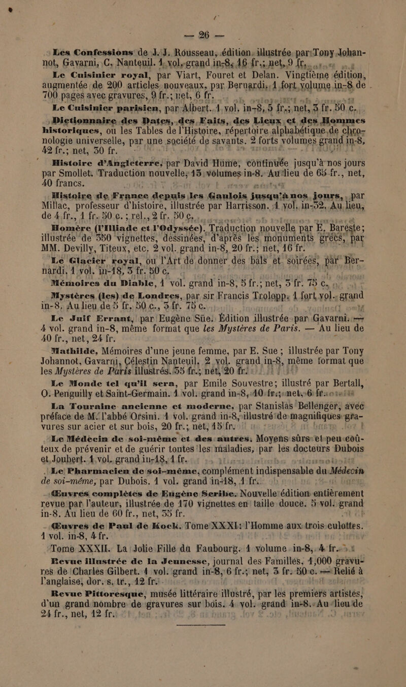 D. Les Confessions de J.:J, Rousseau, édition. illustrée. par: Tony: Johan- not, Gavarni, .C. Nanteuil. 1 ol.-grand ins84 dédrsnet fre Le Cuisinier royal, par Viart, Fouret et Delan. Vingtième 0, augmentée de 200. articles nouveaux, par Berne 1 fort, volume in-8 de . 700 pages avec gravures, 9 fr.; net, 6 fr. Le ne. 3 parisien, par Albert. à vol, in, 5 fre. net, À fr. 50 c. ie FRET E NU UT DU BOUT LES LT ECR USA 7 Histoire d'Angleterre, par David Hüme, « tft. jusqu’à nos jours par Smollet, Traduction nouvelles 13 volumes i in-8. Au dieu de 65 fr., net, 40 francs. Histoire de PO EN FREE les Gaulois Lune nos, jours, , par Millac, professeur d'histoire, illustrée par Harrisson. :4 vol. in-52, Au lieu, de 4.fr.. 1 fr. 50 €. ; rel. 2 fr. 50 c, Homère (Piiade à l'Odyssée). Traduction nouvelle par] E, “Baréste: illustrée ‘de 530 vignettes, dessinées, d’après les monuments grecs, par MM. Devilly, Titeux, etc. 2 vol. grand i in-8, 20 fr.; net, 16 fr. Le Glacier royal, Ou l'Art de donner des bals et. soirées, En, Ber- nardi, À vol. in-18, 3 fr. 50 c, er Mémoires du Diable, À vol. grand in-8, 5 fr.; : net, 5 fr. 75 Cas OÙ Mystères (les):de Londres, par sir Francis TLolopp. 1 fort vol. au in-8, Au lieu de 5 fr. 50 c., Sfr. 7 c. Le Juif Errant, par Enftie Süe: Édition illustrée par Gavarni, — 4 vol. grand in-8, même format que les Mystères de Paris. — Au lieu de A0 fr., net, 24 fr. Wathilde, Mémoires d’une jeune femme, par E. Sue ; illustrée par Tony Johannot, Gavarni, Célestin Nanteuil. 2 vol. grand in-8, même format que les Mystères de Paris illustrés.55 fr.; nêt, 20 fr: | Le Monde tel qu’il sera, par Emile Souvestre; ilustré par Hate | O. Penguilly et Saint-Germain. À vol. grand in-8,10 fre; met,»6: fr: ._ La Touraine ancienne et moderne, par Stanislas Bale ÉES à avec préface de M: l’abbé Orsini. 4 vol. grand 1n-8, illustré de Ed Ar Se et vures sur acier et sur bois, 20 fr.; net, 45: fr. Le Médecim de soi-même et des:autres, Moyens sûrs-et-peu-coû- teux de prévenir et de guérir toutes les maladies, par les docteurs Bibos et, Joubert. 4. vol. grand in-18, 1 fr. | Le Pharmacien de soi-même, complément indispensable du Médecin de soi-même, par Dubois. 1 vol. grand in-18, 4 fr Œuvres complètes de Eugène Seribe: Nouvelle édition: sitéremsnt revue par l'auteur, illustrée.de 170 vignettes en taille douce. 5:vol! dou in-8. Au lieu de 60 fr., net, 35 fr. Œuvres de Paul de Kock. Tome XXXL: l'Homme aux {rois sulétes: 4 vol. in-8, #fr. Tome XXXIL La Jolie Fille da Faubourg. 4 volume ie 4 frs: Revue illustrée de la Jeunesse, journal des Famillés, 4,000 gravu- res de Charles Gilbert. 4 vol. grand in-8, 6 fr.; net, 3 fe 500. — an te à l'anglaise, dor.s.tr., 42 fr. | Revue Pittoresqué, musée Littéraire illustré, par les premiers artistés! d'un grand nombre de res sur bois: 4: vol. “speois in-8, ‘Au. Aion de 24.fr., net, 12. frit #1 1,