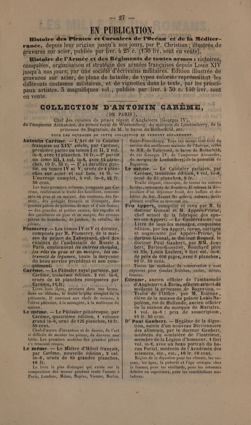 en vente. | Antonin Carème. — L'Art de la Cuisine française au XEX° siècle, par Carême, ‘première partie ou tomes I et EH, 2 vol. in-8, avec 12 planches, 16 fr.—2° partie ou tome HE, 4 vol. in-8, avec 12 plan- ches, 10 fr. 50 ce. — 3° et dernière par- tie, ou tomes IV et V, ornés de‘4 plan- ches isür acier ‘et sur bois, 16 fr. — L'ouvrage complet, 5 vol. in-8, 42 fr. 50 cent. Les trois premiers volumes, composés par Ca- rème, renferment le traité des bouillons, consom- més.en gras.et en maigre, des essences, des fu— mels, des potages français et étrangers, des« grosses pièces de poissons de mer et d’eau douce; — des grandes et petiies sauces, des ragoûts et des garnitures en gras et en maigre, des grosses pièces de boucherie, de jambon, de volaille, de gibier? 4rfif ©! Plumerey.— Les tomes IV et V et dernier, composés par M. Plumerey, de la mai- son du prince de Takleyrand,-chef des euisines de l'ambassade de Russie à ‘ Paris, contiennent /es entrées chaudes, tremels de légumes, toute la moyenne du beau service précédent et son com- : plément. vus «a k Carême.— Le Pâtissier royal parisien, par ” Carême, troisième édilion, 2 vol. in-8, ornés de 40 planches composées par .Garême, 16. fr: ch £a ‘ Livre hors ligne, précieux dans une ferme, dans un château, le traité le plus complet dé la pâtisserie. 11 convient aux chefs de cuisine, à élève pâtissier, à la ménagère, à la maîtresse de maison, Le même, — Le Pâtissier pitloresque, par Carême, quatrième édition, 4 volume grand in-8, orné de 426 planches, 40 fr. .50 cent. j Chef-d’œuvre d'invention et de dessin, de l’art si difficile de monter les pièces, de décorer uné table. Les premiers modèles des grandes pièces s’y trouvent réunis. Le même. — Le Maître d'Hôtel français, par Carême, nouvelle édition, 2 vol. in-8, ornés de 40 grandes planches, 46 fr. Le livre le plus distingué qui existe sur la composition des menus pendant loute l’année à Paris, Londres, Milan, Naples, Vienne, Berlin, - Sant-Pétersbourg. Tous ces menus sont tirés du service des meilleures maisons de l’Europe, celles de: MM. de Talleyrand, le baron de Rothschild, du roi Georges IV, de l’empereur Alexandre, du-marquis de Londonderry, de-la princesse de Bagration. | À Le même. — Le Cuisinier parisien, par Carêmeé, troisième édition, 4 vol. in-8, orné de 25! planches, 9 fr. Traité élégant, classique, de toutes les entrées froides, entremets. de douceur. El retrace la dis— position d’un déjeuner froid, des buffets et des tables de bal. Toutes ‘les gelées, -erêmes;-petits gâteaux soufflés, se trouvent ici. Feu Appert, complété et revu par M. le docteur Gannal et M: Appert-Prieur, chef actuel de la fabrique des con- serves-Appert. — Le Conservateur. ou Livre de tous [es ménages, cinquième édition, par feu Appert, revue, corrigée et augmentée par Appert-Prieur, le docteur. Gannal.,.le- docteur Roques, le docteur Paul: Gaubert, par MM. Jou- bert, Barlon-Guestier, Bouchard père et fils, Louis Leclere, 4 fort vol, in-8. de près de 600 pages, avec 6 planches, 10 fr. 50 cent. Toutes les’ méthodes de conservation y sont exposées. pour viandes fraîches, cuites, salées, _ fumées. ‘ Etienne, ancien officier dé l’ambassade d'Angleterre. à. Paris, ofñcier actuel.de madame Ja princesse de Bagration. — Traité de l'Office, par M. Etienne, élève de la maison du prince Louis Na- poléon, roi de Hollande, ancien officiér de la maison du marquis de Marialva. 4 vol. in-8 : prix de souscription, 40 fr. 50 cent. D' Paul Gaubert. — Hygiène de la diges- tion, suivie d’un nouveau Dictionnaire des aliments, par le docteur Gaubert, médécin du ministère de l’intérieur, membre de la Légion d'honneur. 1 fort vol. in-8, avec un heau portrait du ba- ron Portal, médecin de l’Académie des sciences, etc., elc. , 40 fr. 50 cent. Règles de la digestion pour les elimais, les sai- sons, les âges, la puberté et l’âge critique chez la femme; pour les vieillards, pour les estomacs débiles ou capricieux, pour les constitutions ma- Jladives.