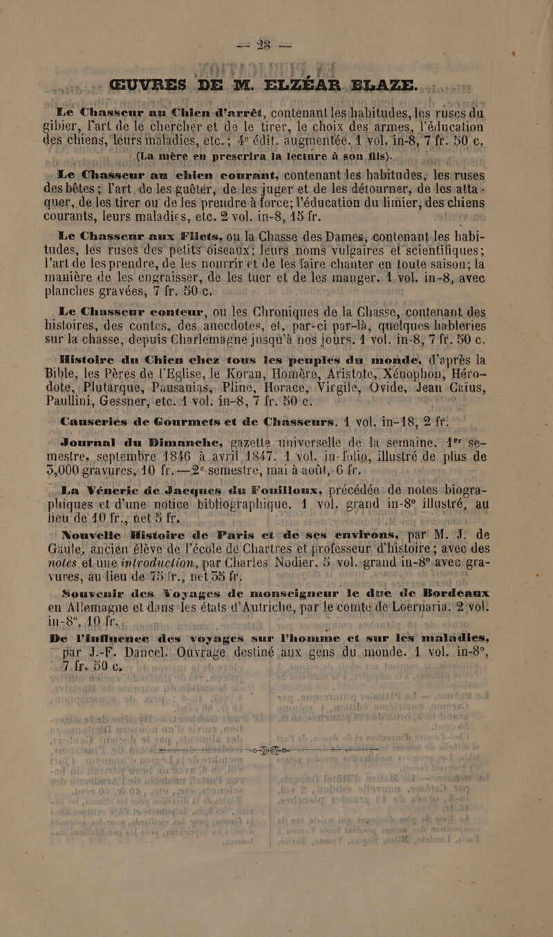 ®] o = 28 | ŒUVRES DE M. ELZÉAR BLAZE. Le Chasseur au Chien d'arrêt, contenant les. habitudes, les r'Uses du ibier, l’art de le chercher et de le lirer, le choix des armes, l'éducation des chiens, léurs maladies, etc; 4° édit. augmentés. 4 vol. in-8, 7 fr. 50 c, : (La mère en ot la lecture à son fils). Le Chasseur au chien courant, contenant les habitudes; les ruses des bêtes ; l'art de les guêtér, de les juger et de les détourner, de les atta - quer, de les tirer ou de les prendre à force; l'éducation du limier, des chiens courants, leurs maladies, etc. 2 vol. in-8, 15 fr. Le Chasseur aux Filets, ou la Chasse des Dames, contenant les habi- tudes, les ruses des petits oiseaux; leurs noms vulgaires et scientifiques ; l’art de les prendre, de les nourrir et de les faire chanter en Loute saison; la manière de les engraisser, de les tuer et de les manger. 1 vol. in-8, avec planches gravées, 7 fr. 30e. Le Chasseur conteur, ou les Chroniques de la Chasse contenant. des histoires, des contes, des anecdotes, et, par-ci par-là, quelques habléries sur la chasse, depuis Charlemagne jusqu'à nos jours. 1 vol. in: -8, 7 fr. 50 c. Histoire du Chien chez tous les peuples du monde, (l après la Bible, les Pères de l'Eglise, le Koran, Hoïmère, Aristote, Xénophon, Héro- dote, Plutarque, Pausanias, Pline, Horace, Virgile, Ovide, Jean Caius, Paullini, Gessner, etc. 1 vol: in-8, 7 fr. 50 c. | HAS Causeries de Gourmets et de Chasseurs, 1 vol. in-18, 2 fr. Journal du Bimanche, gazette universelle de la semaine. 1tr $e- mestre, septembre 4846 à avril 4847. 1 vol. in-folio, illustré de plus de 3,000 gravures, 10 fr.—2°.semestre, mai à août, G fr. La Vénerie de Jacques au F'ouiiloux,. précédée de notes s biogra- phiques et d'une notice bibliog graphique, 1 vol, grand in-8° illustré, au heu de 40 fr., net 5 fr. Nouvelle “Histoire de Paris et de ses énvikôns, par M. 7: de Gaule, ancièn élève de l’école dé Chartres et professeur d'histoire; avec des notes etune infroduction, par Charles Nodier. 5 vol. grand i in-8°.avec gra- vures, au lieu de 75/fr., net 33 fr. Souvenir des Frans de monseigneur le due de Lendénux en Allemagne et dans-les états d'Autriche, par le comte dé Loernaria. 2 vol. in-8°, 40 fr. De l'influence des voyages sur l'homme et sur les maladies, par J.-F. Dancel. Ouvrag se destiné aux gens du monde. 1 vol. in-8°, 7 fre 50 Ci 0ES Op