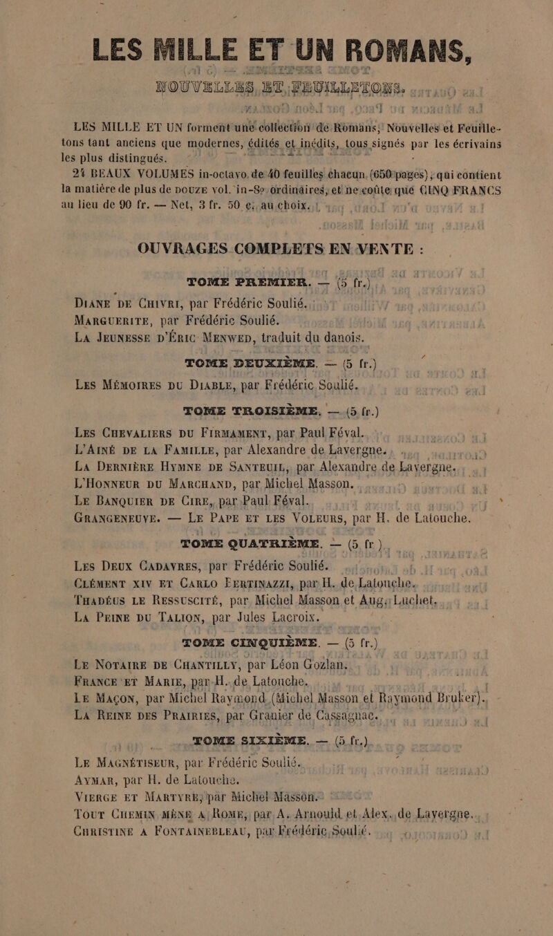 ” HLLE ET UN ROMANS, NOUVELLES a, R FRVILLETOUS. UE LES LES MILLE ET UN forment na doit san Romans; Nouvelles et Feuille- tons tant anciens que modernes, édités el inédits, SOUS signés ne les écrivains les plus distingués. gi Fa 24 BEAUX VOLUMES in-octavo. de 40 feuilles chacun. (650pages) ; qüi contient la matière de plus de nouze vol. in-8o ordinaires, et ne coûte lé CINQ FRANCS au lieu de 90 fr. — Net, 3 fr. 50 ç;, au choix. STRESS GRPRARERS EN VENTE : TOME PREMIER. — |) fr.) DiANE DE CHivei, par Frédéric Soulié. MARGUERITE, par Frédéric Soulié. | LA JEUNESSE D'ÉRIC MENWED, traduit da as / TOME DEUXIÈME. — (5 fr.) LES MÉMOIRES DU DIABLE, par Frédéric Soulié. TOME TROISIÈME, — (5 fr.) Les CHEVALIERS DU FIRMAMENT, par Paul Féval. L’AINÉ DE LA FAMILLE, par Alexandre de Lavergne. La DerNIÈRE HYMNE DE SANTEUIL, par Alexandre de Lavergne. L'HONNEUR DU MARCHAND, par Michel Masson. inner à Le BANQUIER DE CRE, par Paul Féval. SE GRANGENEUVE. — LE PAPE ET LES VOLEURS, par H. de Latouche. TOME QUATRIÈME. — G fr )., Les Deux CADAvRESs, par Frédéric Souhé. | CLÉMENT XIV ET CARLO ÉERTINAZZI, par H. de Latouche. THapË£us LE Ressusciré, par Michel Masson et Auga Luchet, La PEINE DU Ron per Jules Lacroix. TOME CINQUIÈME, — G fr.) Le NOTAIRE DE CHANTILLY, par Léon Gozlan. France er MARIE, par-H..de Latonche. | LE MAÇON, par Michel Raymond (Michel Masson el Raymond Bruker)., LA REINE DES PRAIRIES, par Grauier de Cassag nAC. TOME SIXIÈME. = (5. fr.) LE Mae nennR. par Frédéric Soulié. Avmar, par H. de Latouche. VierGe ET MartyReE, par Michel Masson. Tour CHEMIN MÈNE A ROME, par A. Arnould et Alex. de Layergne.. CHRISTINE À FONTAINEBLEAU, par Frédéric, Soulié. |