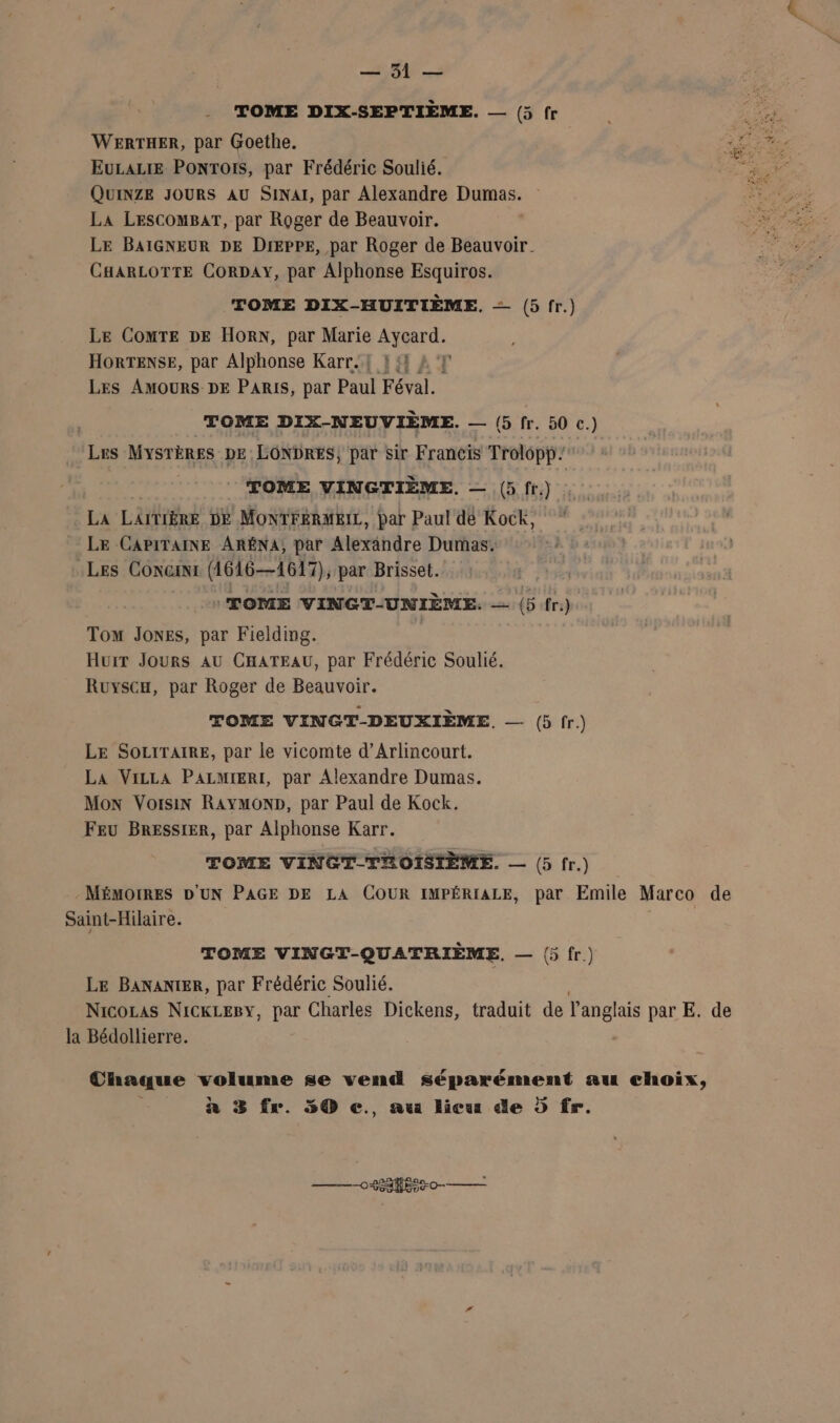 LU 8 TOME DIX-SEPTIÈME. — (5 fr EULALIE PONToIS, par Frédéric Soulié. QUINZE JOURS AU SINAI, par Alexandre Dumas. La LESCOMBAT, par Roger de Beauvoir. LE BAIGNEUR DE Dieppe, par Roger de Beauvoir. CHARLOTTE CORDAY, par Alphonse Esquiros. TOME DIX-HUITIÈME, = (5fr.) Le ComTE DE HORN, par Marie STE, HORTENSE, par Alphonse Karr.! L {4 2 7 LES AMOURS DE PARIS, par Paul Féval. | TOME DIX-NEUVIÈME. — (5 fr. 50 c.) Les Mysrènes DE LONDRES, par sir Francis Trolopp TOME VINGTIÈME. — (5fr.) La LAITIÈRE DE MONTFERMEIL, par Paul dé Kock, LE CAPITAINE ARÉNA, par Alexandre Dumas. .LEs CONGINI (1616—1617), par Brisset. : TOME VINGT-UNIÈME. si (5 fr.) Tom Jones, par Fielding. Huit Jours AU CHATEAU, par Frédéric Soulié. Ruyscu, par Roger de Beauvoir. TOME VINGT-DEUXIÈME. — (5fr) LE SOLITAIRE, par le vicomte d’Arlincourt. La VizLa PALMIERI, par Alexandre Dumas. Mon Voisin RAYMOND, par Paul de Kock. Feu BRESSIER, par Alphonse Karr. TOME VINGT-TROISIÈME. — (5fr.) MÉMOIRES D'UN PAGE DE LA COUR IMPÉRIALE, par Emile Marco de Saint-Hilaire. TOME VINGT-QUATRIÈME. — (fr) LE BANANIER, par Frédéric Soulié. Nicocas NickLeBy, par Charles Dickens, traduit de l'anglais par E. de la Bédollierre. Chaque me se vend RERARSERE au choix, n 3 fr. 50 ç., au licu de D fr. rene () TE ° 2