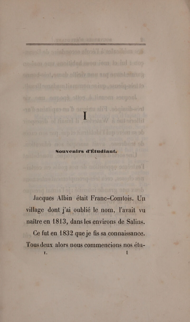 Souvenirs d'Étudiant. Jacques Albin était Franc-Comtois. Un village dont j'ai oublié le nom, l'avait vu naïtre en 1813, dans les environs de Salins. Ce fut en 1832 que je fis sa connaissance. Tous deux alors nous commencions nos étu- ï. Î