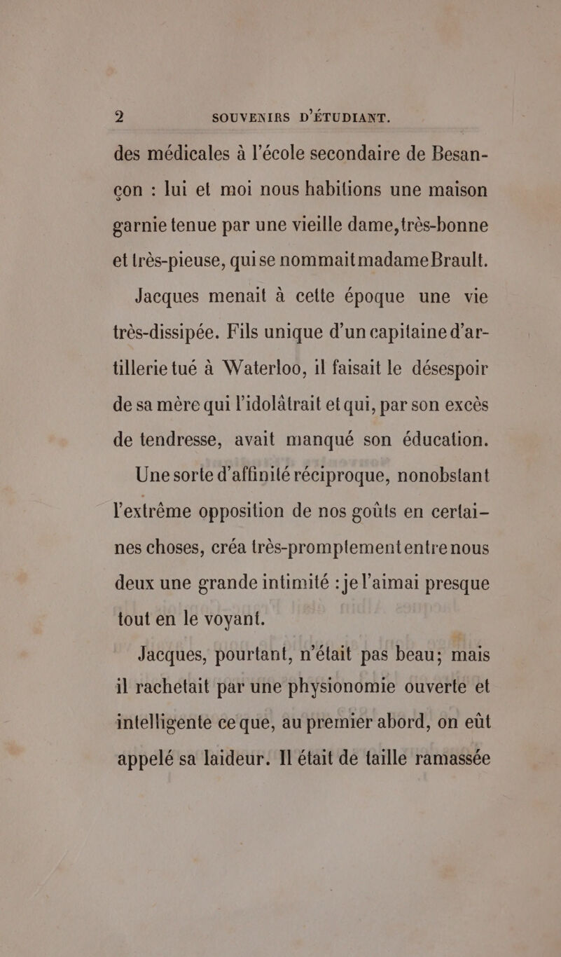 des médicales à l’école secondaire de Besan- con : lui et moi nous habitions une maison garnie tenue par une vieille dame, très-bonne et très-pieuse, quise nommaitmadame Brault. Jacques menait à celte époque une vie très-dissipée. Fils unique d’un capitaine d’ar- tillerie tué à Waterloo, 1l faisait le désespoir de sa mère qui l'idolâtrait et qui, par son excès de tendresse, avait manqué son éducation. Une sorte d’affinilé réciproque, nonobstant l'extrême opposition de nos goùls en cerlai- nes choses, créa très-promplemententrenous deux une grande intimité : Je l'aimai presque tout en le voyant. Jacques, pourtant, n'était pas beau; mais il rachetait par une physionomie ouverte et intelligente ce que, au premier abord, on eüt appelé sa laideur. Il était de taille ramassée