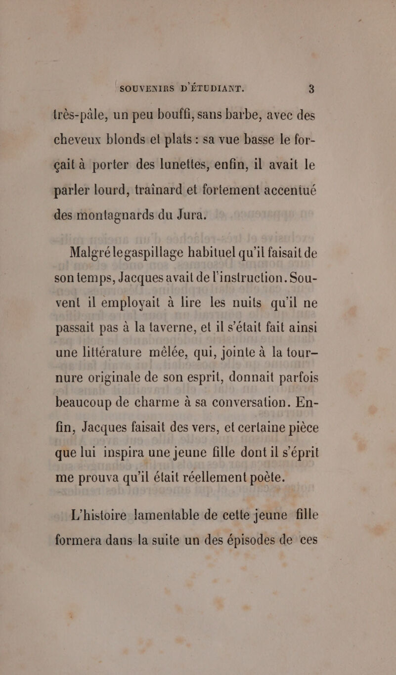 très-pale, un peu bouffi, sans barbe, avec des cheveux blonds et plats : sa vue basse le for- çait à porter des lunettes, enfin, il avait le parler lourd, trainard et fortement accentué des montagnards du Jura. Malgré legaspillage habituel qu'il faisait de son temps, Jacques avait de l'instruction. Sou- vent il employait à lire les nuits qu'il ne passait pas à la taverne, et il s'était fait ainsi une littérature mêlée, qui, jointe à la tour- nure originale de son esprit, donnait parfois beaucoup de charme à sa conversation. En- fin, Jacques faisait des vers, et certaine pièce que lui inspira une jeune fille dont il s'éprit me prouva qu'il élait réellement poète. L'histoire lamentable de cette jeune fille formera dans la suite un des épisodes de ces