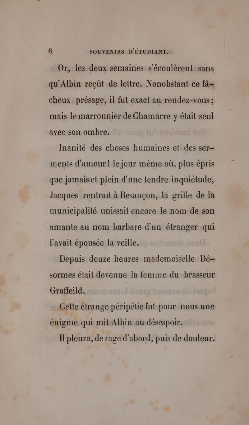 Or, les deux semaines s'écoulèrent sans qu’Albin reçüt de lettre. Nonobstant ce fa- cheux présage, 1l fut exact au rendez-vous; mais le marronnier de Chamarre y était seul avec son ombre. Inanité des choses humaines et des ser- ments d'amour! le jour même où, plus épris que jamais et plein d’une tendre inquiétude, Jacques rentrait à Besançon, la grille de la municipalité unissail encore le nom de son amante au nom barbare d’un étranger qui l’avait épousée la veille. Depuis douze heures mademoiselle Dé- sormes était devenue la femme du brasseur Graffe1ld. Cette étrange péripétie fut pour nousune énigme qui mit Albin au désespoir. Il pleura, de rage d’abord, puis de douleur.