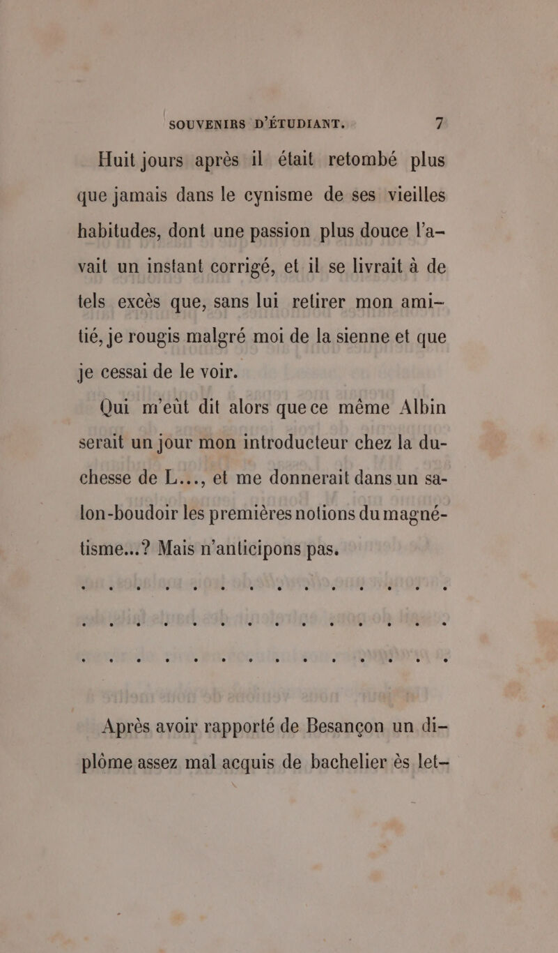 Huit jours après il était retombé plus que jamais dans le cynisme de ses vieilles habitudes, dont une passion plus douce l’a- vait un instant corrigé, et 1l se livrait à de tels excès que, sans lui retirer mon ami- té, Je rougis malgré moi de la sienne et que je cessai de le voir. Qui nreüùt dit alors quece même Albin serait un Jour mon introducteur chez la du- chesse de L..., et me donnerait dans un sa- lon-boudoir les premières notions du magné- tüisme...? Mais n’anlicipons pas. Après avoir rapporté de Besançon un di- plôme assez mal acquis de bachelier ès let