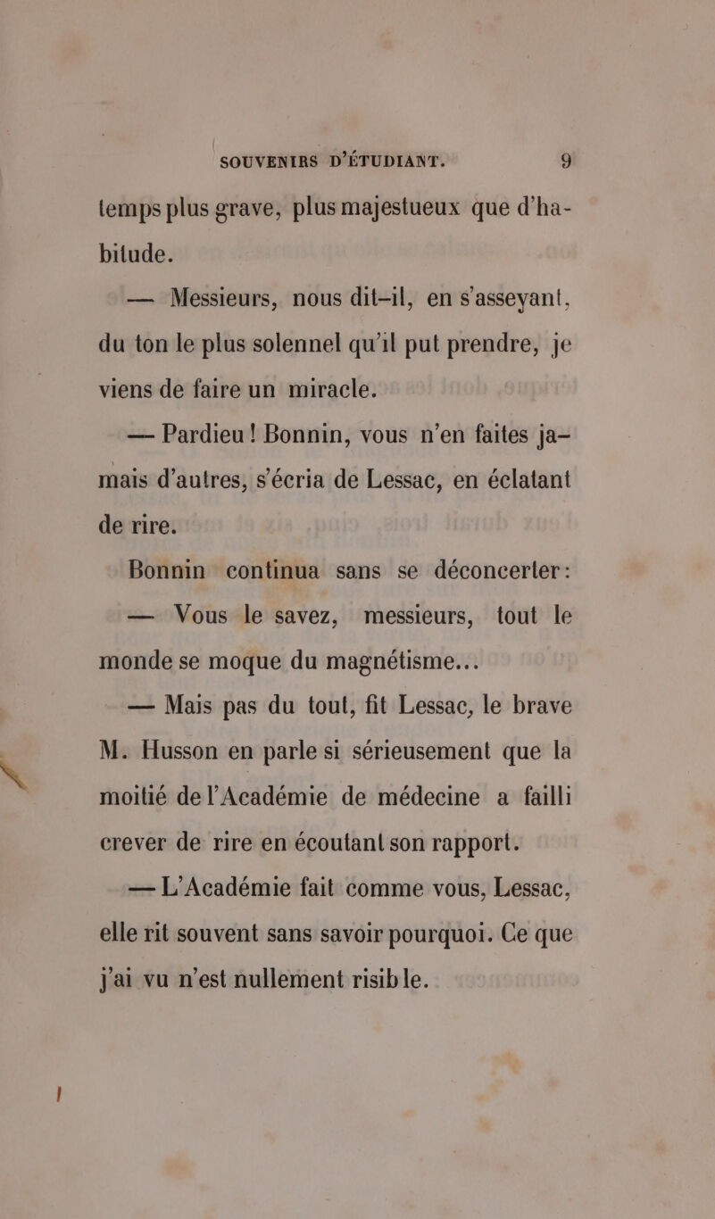 temps plus grave, plus majestueux que d’ha- bitude. — Messieurs, nous dit-il, en s'asseyant, du ton le plus solennel qu'il put prendre, je viens de faire un miracle. — Pardieu ! Bonnin, vous n’en faites ja- mais d’autres, s’écria de Lessac, en éclatant de rire. Bonnin continua sans se déconcerter: — Vous le savez, messieurs, tout le monde se moque du magnétisme. — Mais pas du tout, fit Lessac, le brave M. Husson en parle si sérieusement que la moitié de l’Académie de médecine a failli crever de rire en écoutant son rapport. — L'Académie fait comme vous, Lessac, elle rit souvent sans savoir pourquoi. Ce que J'ai vu n’est nullement risible.