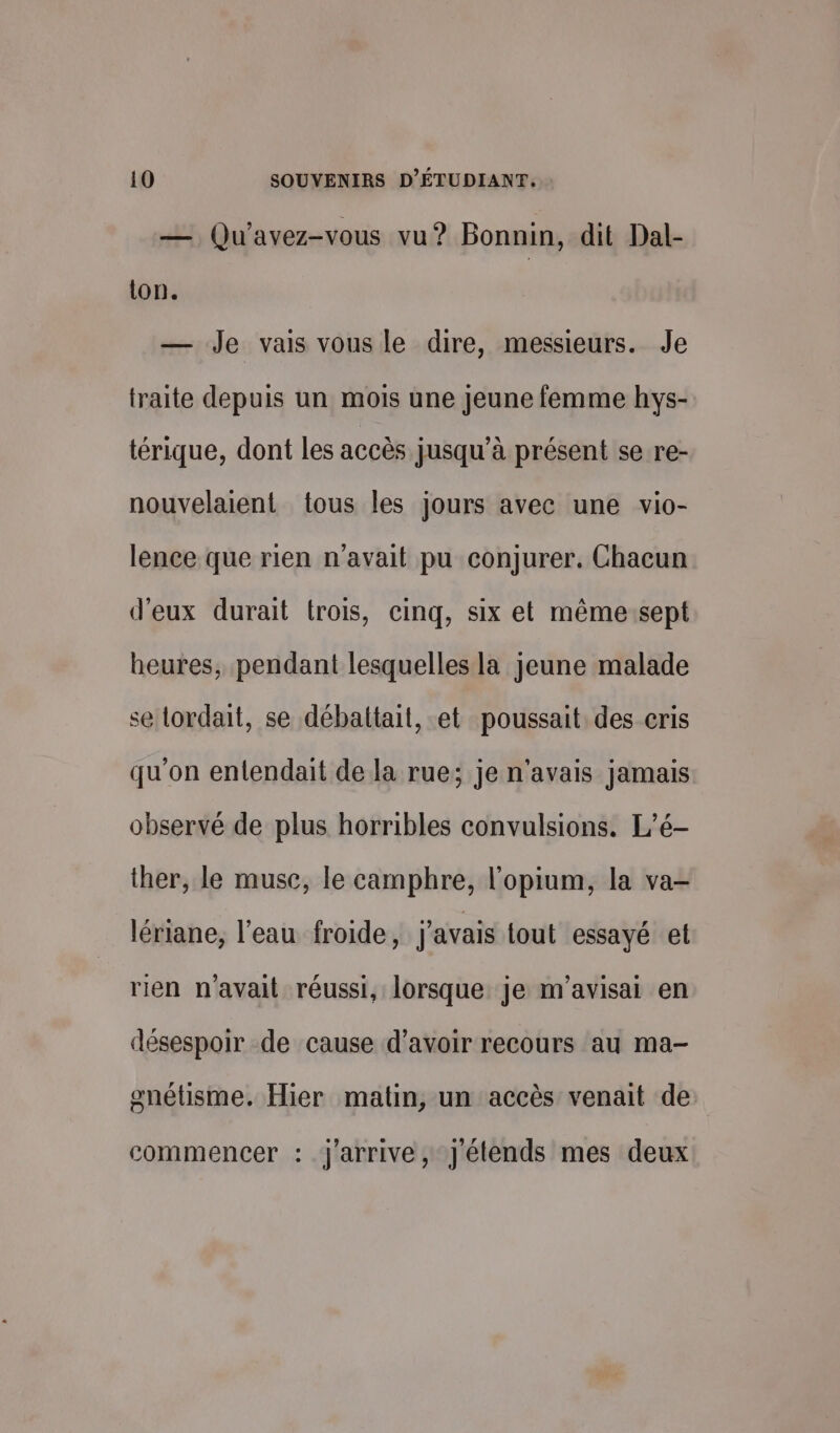 — Qu’'avez-vous vu? Bonnin, dit Dal- ton. — Je vais vous le dire, messieurs. Je traite depuis un mois une jeune femme hys- térique, dont les accès jusqu’à présent se re- nouvelaient tous les jours avec une vio- lence que rien n'avait pu conjurer. Chacun d'eux durait trois, cinq, six et même:sept heures, pendant lesquelles la jeune malade se lordait, se débattait, et poussait des cris qu'on entendait de la rue; je n'avais jamais. observé de plus horribles convulsions. L’é- ther, le muse, le camphre, l'opium, la va- lériane, l’eau froide, j'avais tout essayé el rien n'avait réussi, lorsque je m'avisai en désespoir de cause d’avoir recours au ma- gnétisme. Hier matin, un accès venait de commencer : j'arrive, J'étends mes deux