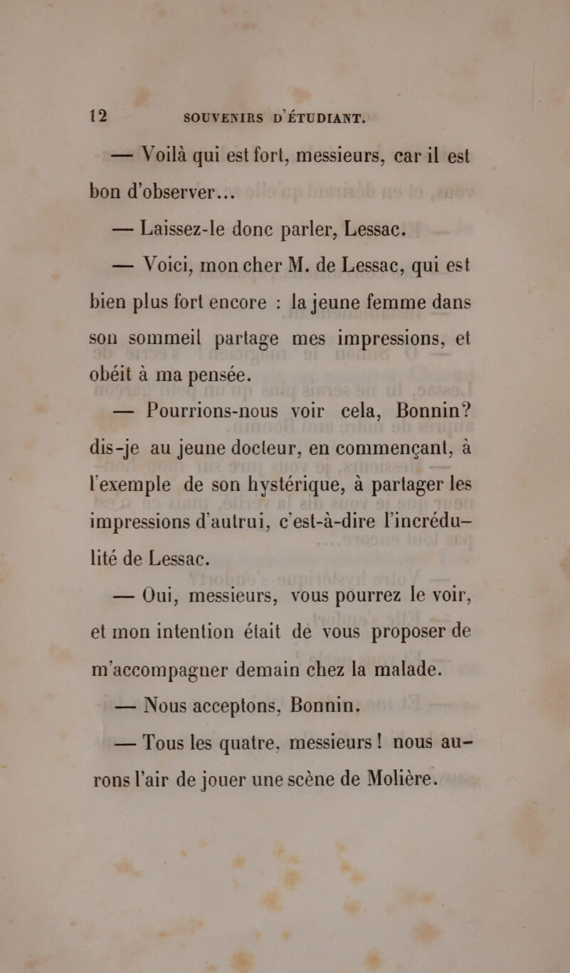 — Voilà qui est fort, messieurs, car il est bon d'observer… — Laissez-le donc parler, Lessac. — Voici, mon cher M. de Lessac, qui est bien plus fort encore : la jeune femme dans son sommeil partage mes impressions, et obéit à ma pensée. — Pourrions-nous voir cela, Bonnin? dis-je au Jeune docteur, en commençant, à l'exemple de son hystérique, à partager les impressions d'autrui, c'est-à-dire l'incrédu- lité de Lessac. — Oui, messieurs, vous pourrez le voir, et mon intention était de vous proposer de m'accompagner demain chez la malade. — Nous acceptons, Bonnin. — Tous les quatre, messieurs ! nous au- rons l’air de jouer une scène de Molière.