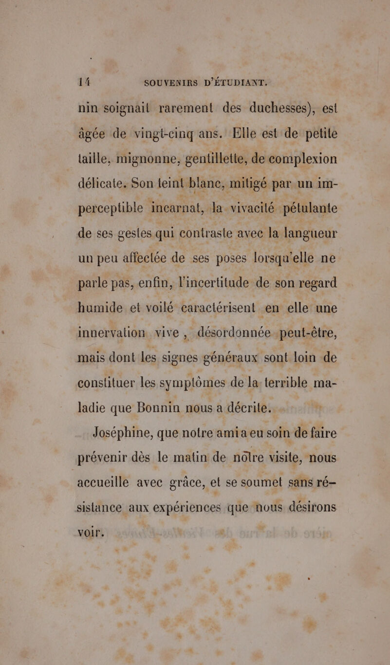 nin soignait rarement des duchesses), est âgée de vingt-cinq ans. Elle est de petite aille, mignonne, gentillette, de complexion délicate. Son leint blane, mitigé par un 1m- perceptible incarnat, Ja_ vivacité pétulante de ses gestes qui contraste avec la langueur un peu affeclée de ses poses lorsqu'elle ne parle pas, enfin, l'incertitude de son regard humide et voilé caractérisent en elle une inuervalion vive , désordonnée peut-être, mais dont les signes généraux sont loin de constituer les symptômes de la: terrible ma- ladie que Bonnin nous à décrile. Joséphine, que notre amia eu soin de faire prévenir dès le malin de nôtre visite, nous accueille avec grâce, et se soumet sans ré- sislance aux expériences que nous désirons voir.