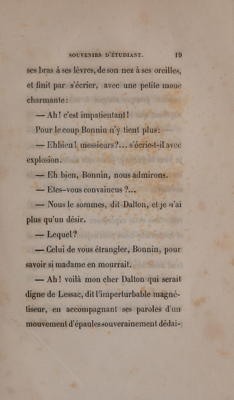 ses bras à ses lèvres, de son nez à ses oreilles, et finit par s'écrier, avec une petite moue charmante : — Ah! c'est impatientant! Pour le coup Bonnin ny tient plus: — Ehbien! messieurs? s'écrie-t-il avec explosion. — Eh bien, Bonnin, nous admirons. — Etes-vous convaincus ?.… — Nous le sommes, dit Dallon, et je n'ai plus qu’un désir. — Lequel? — Celui de vous étrangler, Bonnin, pour savoir si madame en mourrait. — Ah! voilà mon cher Dalton qui serait digne de Lessac, dit l’imperturbable magné- liseur, en accompagnant ses paroles d'un mouvement d'épaulessouverainement dédai-