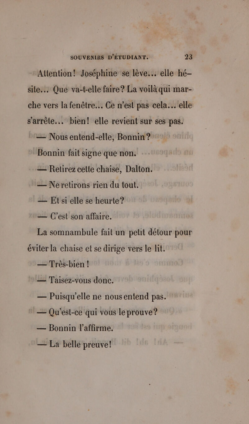 Attention! Joséphine se lève... elle hé— site... Que va-t-elle faire? La voilà qui mar- che vers la fenêtre. Ce n’est pas cela. elle s'arrête... bien! elle revient sur ses pas. — Nous entend-elle, Bonnin ? Bonnin fait signe que non. — Retirez cette chaise, Dalton. — Neretirons rien du tout. — Et si elle se heurte? — C'est son affaire. La somnambule fait un petit détour pour éviter la chaise et se dirige vers le lit. — Très-bien | — Taisez-vous donc. — Puisqu'elle ne nousentend pas. — Qu'est-ce qui vous le prouve? — Bonnin l’affirme. — La belle preuve!