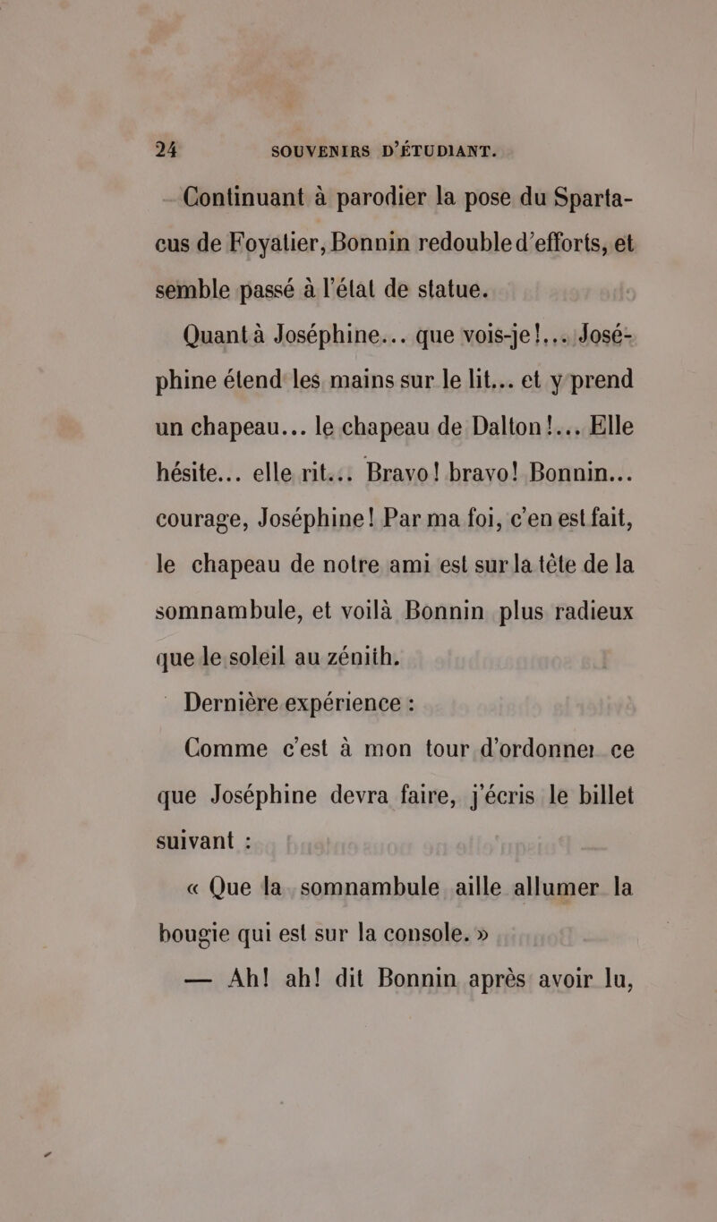 Continuant à parodier la pose du Sparta- cus de Foyatier, Bonnin redouble d'efforts, et semble passé à l'élat de statue. Quant à Joséphine... que vois-je!... José- phine étend les mains sur le lit... et y prend un chapeau. le chapeau de Dalton! Elle hésite. elle rit... Bravo! bravo! Bonnin.… courage, Joséphine! Par ma foi, c'en est fait, le chapeau de notre ami est sur la tête de la somnambule, et voilà Bonnin plus radieux que de soleil au zéniih. : Dernière expérience : Comme c'est à mon tour d’ordonne ce que Joséphine devra faire, j'écris le billet suivant : « Que la somnambule aille allumer la bougie qui est sur la console. » — Ah! ah! dit Bonnin après avoir lu,