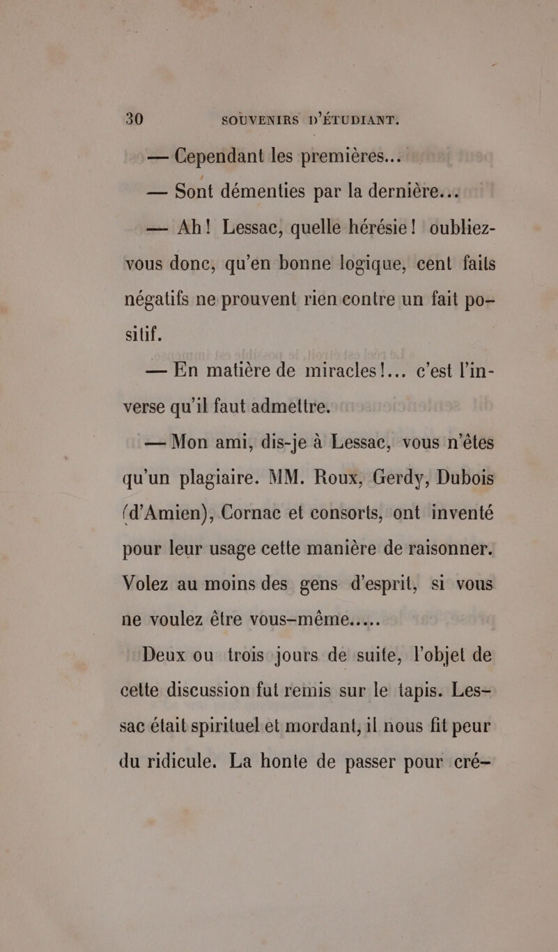 — Cependant les premières. — Sont démenties par la dernière... — Ah! Lessac, quelle hérésie! oubliez- vous donc, qu’en bonne logique, cent faits négatifs ne prouvent rien contre un fait po- silif. — En matière de miracles! c’est l’in- verse qu'il faut admettre. — Mon ami, dis-je à Lessac, vous n'êtes qu'un plagiaire. MM. Roux, Gerdy, Dubois (d’Amien), Cornac et consorts, ont inventé pour leur usage cette manière de raisonner. Volez au moins des gens d'esprit, si vous ne voulez être vous-même... Deux ou trois Jours de suite, l'objet de celte discussion fut remis sur le tapis. Les- sac était spirituel et mordant, 1l nous fit peur du ridicule. La honte de passer pour cré-