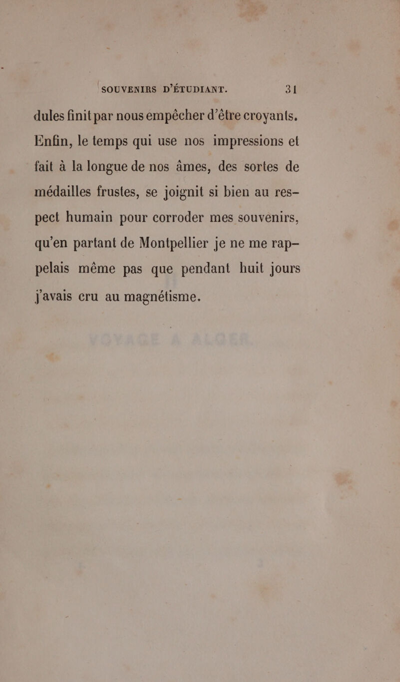 dules finit par nous empêcher d’être croyants, Enfin, le temps qui use nos impressions et fait à la longue de nos âmes, des sortes de médailles frustes, se joignit si bien au res- peet humain pour corroder mes souvenirs, qu'en partant de Montpellier je ne me rap- pelais même pas que pendant huit jours J'avais cru au magnétisme.