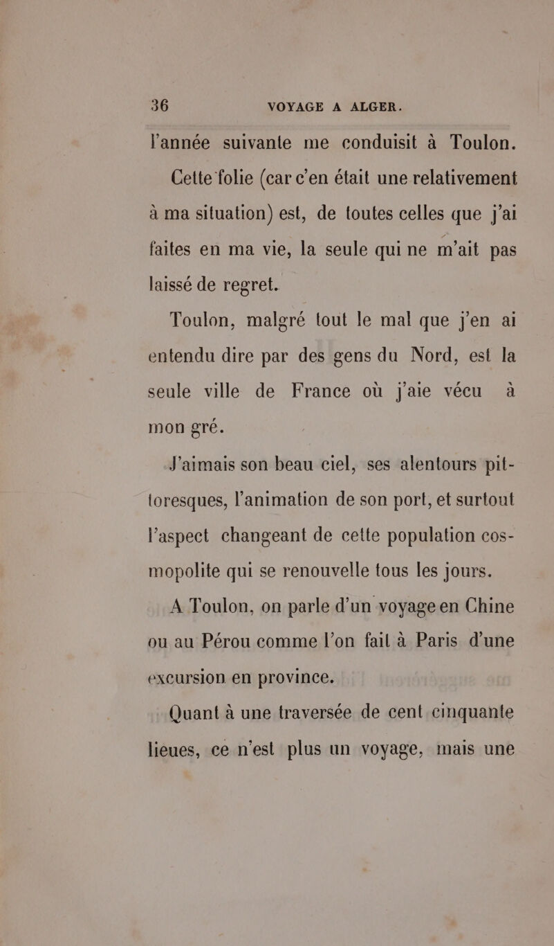 l’année suivante me conduisit à Toulon. Cette folie (car c'en était une relativement à ma situation) est, de toutes celles que j'ai faites en ma vie, la seule qui ne m'ait pas laissé de regret. Toulon, malgré lout le mal que j'en ai entendu dire par des gens du Nord, est la seule ville de France où j'aie vécu à mon gré. J'aimais son beau ciel, ses alentours pit- toresques, l'animation de son port, et surtout l'aspect changeant de cette population cos- mopolite qui se renouvelle tous les jours. A Toulon, on parle d’un voyage en Chine ou au Pérou comme l’on fail à Paris d'une excursion en province. Quant à une traversée de cent cinquante lieues, ce n'est plus un voyage, mais une