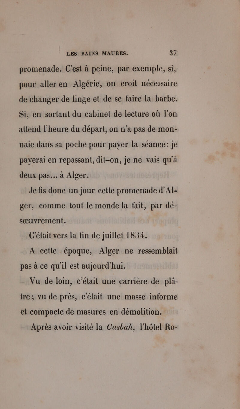 promenade. C’est à peine, par exemple, si, pour aller en Algérie, on croit nécessaire de changer de linge et de se faire la barbe. Si, en sortant du cabinet de lecture où l’on attend l'heure du départ, on n’a pas de mon- naie dans sa poche pour payer la séance: Je payerai en repassant, dil-on, je ne vais qu'à deux pas. à Alger. Je fis donc un Jour cette promenade d’Al- ger, comme tout le monde la fait, par dé- sœuvrement. C'élait vers la fin de juillet 1834. A cetle époque, Alger ne ressemblait pas à ce qu'il est aujourd'hui. Vu de loin, c'était une carrière de pla- tre ; vu de près, c'élait une masse informe et compacte de masures en démolition. Après avoir visité la Casbah, l'hôtel Ro-