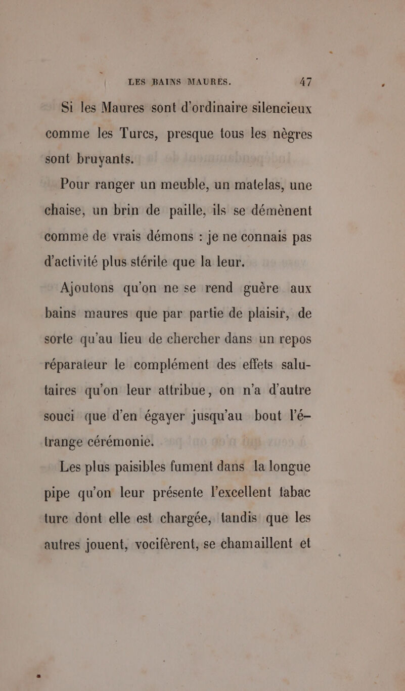 Si les Maures sont d'ordinaire silencieux comme les Turcs, presque tous les nègres sont bruyants. Pour ranger un meuble, un matelas, une chaise, un brin de paille, ils se démènent comme de vrais démons : je ne connais pas d'activité plus stérile que la leur. Ajoutons qu'on ne se rend guère aux bains maures que par partie de plaisir, de sorte qu'au lieu de chercher dans un repos réparateur le complément des effets salu- taires qu'on leur attribue, on n’a d'autre souci que d'en égayer jusqu'au bout l’é- trange cérémonie. Les plus paisibles fument dans la longue pipe qu’on leur présente l'excellent tabac turc dont elle est chargée, tandis que les autres jouent, vocifèrent, se chamaillent et