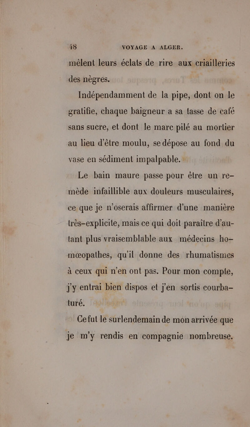 mélent leurs éclats de rire aux criailleries des nègres. Indépendamment de la pipe, dont on le gratifie, chaque baigneur a sa fasse de café sans sucre, et dont le marc pilé au mortier au lieu d'être moulu, se dépose au fond du vase en sédiment impalpable. Le bain maure passe pour être un re- mède infaillible aux douleurs musculaires, ce que je n'oserais affirmer d’une manière très-explicite, mais ce qui doit paraître d’au- tant plus vraisemblable aux médecins ho- mœæopathes, qu'il donne des rhumatismes à ceux qui n'en ont pas. Pour mon compte, jy entrai bien dispos et j'en sortis courba- turé. Ce fut le surlendemain de mon arrivée que je m'y rendis en compagnie nombreuse.