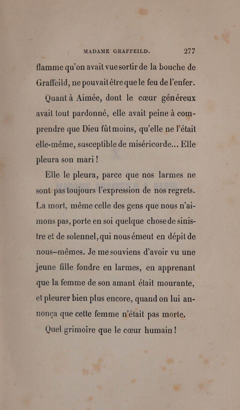 flamme qu’on avait vuesortir de la bouche de Graffeild, ne pouvait être que le feu de l'enfer. Quant à Aimée, dont le cœur généreux avait tout pardonné, elle avait peine à com- prendre que Dieu fütmoins, qu’elle ne l’était elle-même, susceptible de miséricorde. Elle pleura son mari! Elle le pleura, parce que nos larmes ne sont pas toujours l'expression de nos regrets. La mort, même celle des gens que nous n’ai- mons pas, porte en soi quelque chose de sinis- tre et de solennel, qui nousémeut en dépit de nous-mêmes. Je me souviens d’avoir vu une jeune fille fondre en larmes, en apprenant que la femme de son amant était mourante, et pleurer bien plus encore, quand on lui an- nonça que celle femme n'était pas morte. Quel grimoire que le cœur humain !