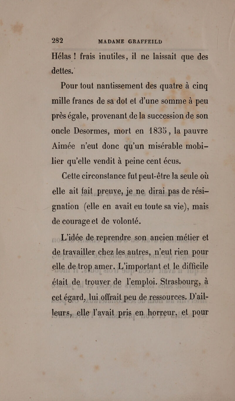 Hélas ! frais inutiles, il ne laissait que des dettes. Pour tout nantissement des quatre à cinq mille francs de sa dot et d’une somme à peu près égale, provenant de la succession de son oncle Desormes, mort en 1835, la pauvre Aimée n'eut donc qu'un misérable mobi- lier qu’elle vendit à peine cent écus. Cette circonstance fut peut-être la seule où elle ait fait preuve, je ne dirai pas de rési- gnation (elle en avait eu toute sa vie), mais de courage et de volonté. L'idée de reprendre son ancien métier et de travailler chez les autres, n'eut rien pour elle de trop amer. L'important et le difficile élait de trouver de l'emploi. Strasbourg, à cet égard, lui offrait peu de ressources. D'ail- leurs, elle l'avait pris en horreur, et pour