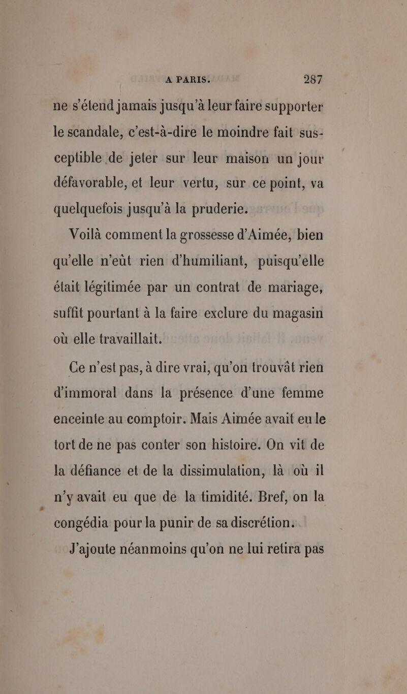 ne s'étend jamais jusqu’à leur faire supporter le scandale, c’est-à-dire le moindre fait sus- ceplble de jeter sur leur maison un jour défavorable, et leur vertu, sur ce point, va quelquefois jusqu’à la pruderie. Voilà comment la grossesse d'Aimée, bien qu'elle n’eüt rien d'humiliant, puisqu'elle était légitimée par un contrat de mariage, suffit pourtant à la faire exclure du magasin où elle travaillait. Ce n’est pas, à dire vrai, qu’on trouvât rien d'immoral dans la présence d’une femme enceinte au comptoir. Mais Aimée avait eu le tort de ne pas conter son histoire. On vit de la défiance et de la dissimulation, là où 1l n’y avait eu que de la timidité. Bref, on la congédia pour la punir de sa discrétion. J'ajoute néanmoins qu'on ne lui retira pas